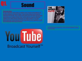 Q1.                                  Sound
 Final song choice
 For the song that I will create an original cover of and use throughout my
 ancillary products and Music Video, I have chosen Naive by the popular
 Indie band The Kooks. I have chosen this rather then the other two possible
 song chooses as I believe firstly, that I will be able to create an effective
 original cover which will be enjoyed by my target audience. Yet also I
 believe that due to the structure of the song which is very repetitive, it will
 work effectively with stop animation.



                                                                                   To Find the these songs taht I had to choose between I have
                                                                                   used Youtube.
 