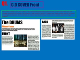 Q1. C.D COVER Front
Firstly before creating my C.D Front and Back, I have researched existing media products in order to create mine whilst using and
changing conventions that are used in such products. I have found this useful as it enables me to create a product that has the realism
of existing products yet also the it has enabled me to discover certain techniques that I can use in order to appeal to my target
audience.
 