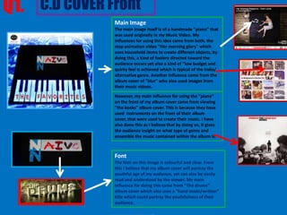 Q1. C.D COVER Front
                   Main Image
                   The main image itself is of a handmade "piano" that
                   was used originally in my Music Video. My
                   influences for using this idea came from both, the
                   stop animation video "Her morning glory" which
                   uses household items to create different objects, by
                   doing this, a kind of foolery directed toward the
                   audience occurs yet also a kind of “low budget and
                   quirky feel is achieved which is typical of the Indie/
                   alternative genre. Another influence came from the
                   album cover of "blur" who also used images from
                   their music videos.
                   However, my main influence for using the "piano"
                   on the front of my album cover came from viewing
                   "the kooks" album cover. This is because they have
                   used instruments on the front of their album
                   cover, that were used to create their music. I have
                   also done this as I believe that by doing so, it gives
                   the audience insight on what type of genre and
                   ensemble the music contained within the album is.



                   Font
                   The font on this image is colourful and clear. From
                   this I believe that my album cover will portray the
                   youthful age of my audience, yet can also be easily
                   read and understood by the viewer. My main
              Similar to my product, I have used a black and “The drums” the artist on the back of the
                   influence for doing this came from white photo of
              album cover. cover which also uses a “hand made/written”
                   album However in my image, Which is a slightly over the shoulder cut-in of the artist
              playing a piano, the artist’s face is not visible. I have done this to reinforce the mystery that I
                   title which could portray the youthfulness of their
              wanted to surround the artist and therefore incline my audience to want to know more about
                   audience.
              the particular artist
 