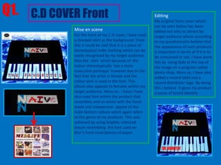 Q1. C.D COVER Front                                       Editing
                                                          My original front cover which
                                                          can be seen below has been
            Mise en scene                                 edited not only to attract by
            For the front of my C.D cover, I have used    target audience whom according
            a checked shirt as the background. From       to my questionnaire believe that
            this it could be said that it is a piece of   the appearance of such products
            stereotypical indie clothing which can be     is important in terms of if it is to
            easily recognised by my target audience.      be consumed or not. I have done
            Also the shirt which because of the           this by using fade at the top of
            colour stereotypically has a more             the image on a program called
            masculine portrayal however due to the        photo shop. More so, I have also
            fact that the artist is female and the        added a record label and a
            colour pink is used in the font, This         record distributer logo. By doing
            album also appeals to females within my       this I believe it gives my product
            target audience. More so , I have I have      a sense of brand identity.
            also used font within the product that
            resembles and co-exists with the hand
            made and inexpensive appeal of the
            indie fashion culture which again refers
            to the genre of my products. This was
            achieved by using brightly coloured
            (much resembling the font used on
            Blur’s front cover)pieces of paper.
 