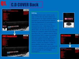 Q1. C.D COVER Back
              Editing
              My original front cover ,which can be
              seen on the left, has been edited not
              only to attract by target audience whom
              according to my questionnaire believe
              that the appearance of such products is
              important in terms of if it is to be
              consumed or not. I have done this by
              Changing the font at the top of the
              album back yet also the font on the song
              listing on a program called Photo Shop. I
              have done this as I believe that by using
              this particular font it makes my product
              look more visual attractive . More so, I
              have also added a record label and a
              record distributer logo. By doing this I
              believe it gives my product a sense of
              brand identity. More so I have also
              inserted a website which can be seen not
              only as an example of multi media yet
              also an example of technological
              convergence.
 