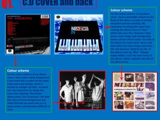 Q1. C.D COVER and back                      Colour scheme
                                            For the colour scheme of my album
                                            cover, I have used bright colours on the
                                            front of the album to make it visually
                                            attractive and eye-catching. My
                                            inspiration for doing this came from
                                            viewing the album cover of “blur”
                                            which also uses this. However I have
                                            used a main image that incorporates
                                            darker colours which makes the title of
                                            the album the main visual focus, and
                                            also makes the main image stand out. I
                                            did this because I believe the tile of
                                            the album cover by “Blur” though
                                            easily visible, is not the main focus of
                                            the album, which I wanted the title of
                                            my album to be.


 Colour scheme
 For the colour scheme of my album
 cover, I have used a black background.
 I have done this in order for the band
 name and track listings, which is
 written in a bright red font, to stand
 out. My inspiration for doing this
 came from viewing “the drums”
 album cover. This is because I felt that
 the mono-chrome background and
 white font did not work well as it is
 quite unclear and therefore difficult to
 read.
 