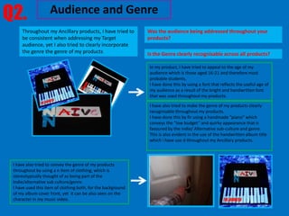 Q2.                 Audience and Genre
     Throughout my Ancillary products, I have tried to        Was the audience being addressed throughout your
     be consistent when addressing my Target                  products?
     audience, yet I also tried to clearly incorporate
     the genre the genre of my products                       Is the Genre clearly recognisable across all products?

                                                               In my product, I have tried to appeal to the age of my
                                                               audience which is those aged 16-21 and therefore most
                                                               probable students.
                                                               I have done this by using a font that reflects the useful age of
                                                               my audience as a result of the bright and handwritten font
                                                               that was used throughout my products.

                                                               I have also tried to make the genre of my products clearly
                                                               recognisable throughout my products.
                                                               I have done this by fir using a handmade “piano” which
                                                               conveys the “low budget” and quirky appearance that is
                                                               favoured by the Indie/ Alternative sub-culture and genre.
                                                               This is also evident in the use of the handwritten album title
                                                               which I have use d throughout my Ancillary products.




 I have also tried to convey the genre of my products
 throughout by using a n item of clothing, which is
 stereotypically thought of as being part of the
 Indie/alternative sub culture/genre.
 I have used this item of clothing both, for the background
 of my album cover front, yet it can be also seen on the
 character in my music video.
 