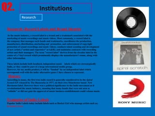 Q2.                              Institutions
               Research


 Research -Record Labels and Brand Identity
  In the music industry, a record label is a brand and a trademark associated with the
 marketing of music recordings and music videos. Most commonly, a record label is
 the company that manages such bands and trademarks, coordinates the production,
 manufacture, distribution, marketing and promotion, and enforcement of copyright
 protection of sound recordings and music videos; conducts talent scouting and development
 of new artists ("artists and repertoire" orA&R); and maintains contracts with recording
 artists and their managers. The term "record label" derives from the circular label in the
 center of a Vinyl record which prominently displays the manufacturer's name, along with
 other information.

 These labels include both localized, independent music labels which are stereotypically
 Indie, or they could be part of a large international media group.
 However, for my media product, it will be "funded" by an independent label which
 corresponds well with the indie/ alternative genre I have chosen to represent.
  History
 According to many, the first true indie record is generally considered to be the Spiral
 Scratch EP released by The Buzzcocks in 1977, on their own Manchester based New
 Hormones label. However there was a political significance to the Indie movement as it
 revolutionized the music industry, meaning that many bands that were not seen as
 "sellable" or did not gain the approval of music business establishments could release music.


 Examples of Indie Labels
 Popular Indie Labels today include labels such as Rocket Girl who manage artists such as;
 Kennedy Green
 