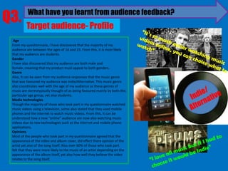 Q3.        What have you learnt from audience feedback?
          Target audience- Profile
  Age
 From my questionnaire, I have discovered that the majority of my
 audience are between the ages of 16 and 23. From this, it is most likely
 that my audience are students.
 Gender
 I have also discovered that my audience are both male and
 female, meaning that my product must appeal to both genders.
 Genre
 Also, it can be seen from my audience responses that the music genre
 that was favoured my audience was Indie/Alternative. This music genre
 also coordinates well with the age of my audience as these genres of
 music are stereotypically thought of as being favoured mainly by both this
 particular age group, yet also students.
 Media technologies
 Though the majority of those who took part in my questionnaire watched
 music videos using a television, some also stated that they used mobile
 phones and the internet to watch music videos. From this, it can be
 understood how a new “online” audience are now also watching music
 videos due to new technologies such as the internet and mobile phone
 applications.
 Opinions
 Most of the people who took part in my questionnaire agreed that the
 appearance of the video and album cover, did effect there opinion of the
 artist yet also of the song Itself. Also over 60% of those who took part
 felt that they were more likely to the music of an artist depending on the
 appearance of the album itself, yet also how well they believe the video
 relates to the song itself.
 