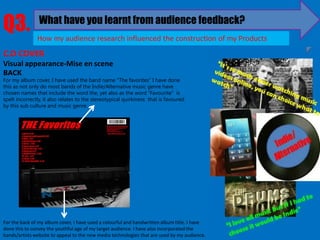 Q3.             What have you learnt from audience feedback?
               How my audience research influenced the construction of my Products
C.D COVER
Visual appearance-Mise en scene
BACK
For my album cover, I have used the band name “The favorites” I have done
this as not only do most bands of the Indie/Alternative music genre have
chosen names that include the word the, yet also as the word “Favourite” is
spelt incorrectly, it also relates to the stereotypical quirkiness that is favoured
by this sub culture and music genre.




For the back of my album cover, I have used a colourful and handwritten album title. I have
done this to convey the youthful age of my target audience. I have also incorporated the
bands/artists website to appeal to the new media technologies that are used by my audience.
 