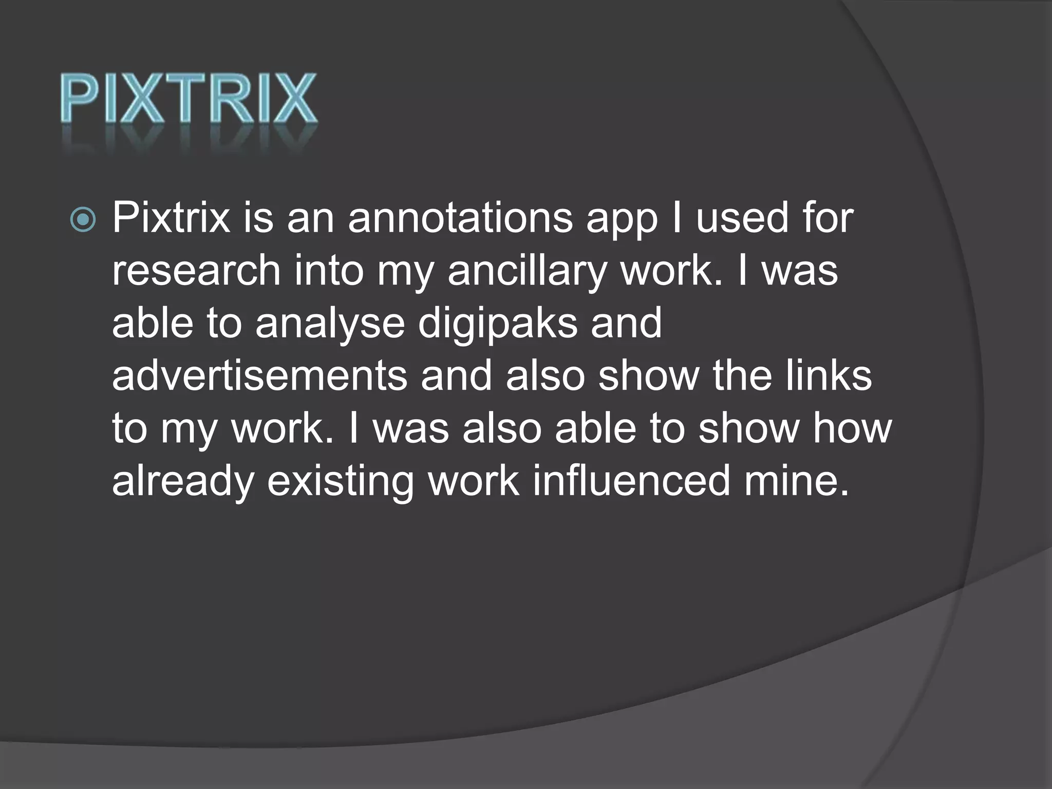 

Pixtrix is an annotations app I used for
research into my ancillary work. I was
able to analyse digipaks and
advertisements and also show the links
to my work. I was also able to show how
already existing work influenced mine.

 