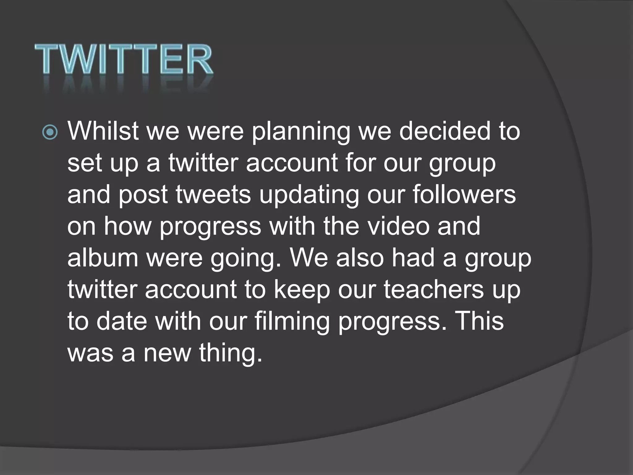 

Whilst we were planning we decided to
set up a twitter account for our group
and post tweets updating our followers
on how progress with the video and
album were going. We also had a group
twitter account to keep our teachers up
to date with our filming progress. This
was a new thing.

 