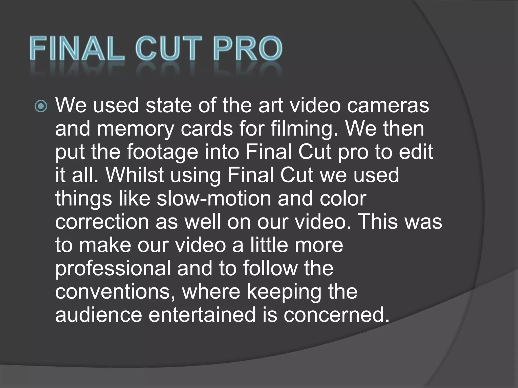 

We used state of the art video cameras
and memory cards for filming. We then
put the footage into Final Cut pro to edit
it all. Whilst using Final Cut we used
things like slow-motion and color
correction as well on our video. This was
to make our video a little more
professional and to follow the
conventions, where keeping the
audience entertained is concerned.

 