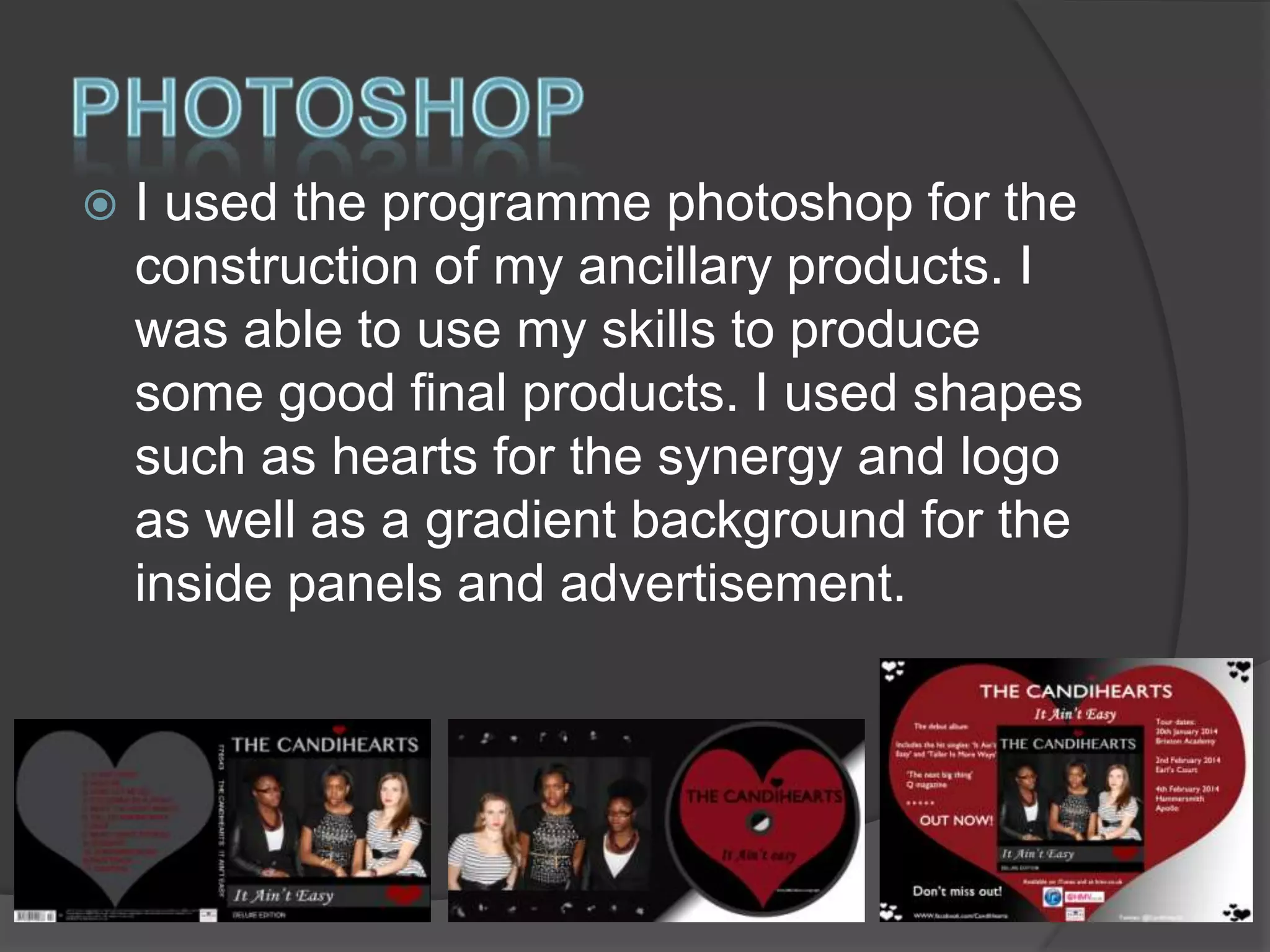 

I used the programme photoshop for the
construction of my ancillary products. I
was able to use my skills to produce
some good final products. I used shapes
such as hearts for the synergy and logo
as well as a gradient background for the
inside panels and advertisement.

 