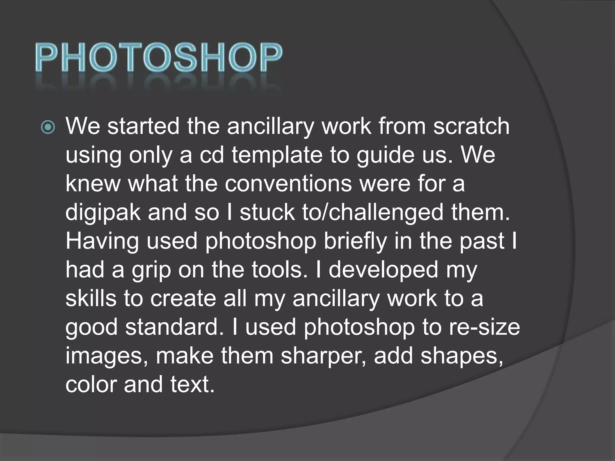 

We started the ancillary work from scratch
using only a cd template to guide us. We
knew what the conventions were for a
digipak and so I stuck to/challenged them.
Having used photoshop briefly in the past I
had a grip on the tools. I developed my
skills to create all my ancillary work to a
good standard. I used photoshop to re-size
images, make them sharper, add shapes,
color and text.

 