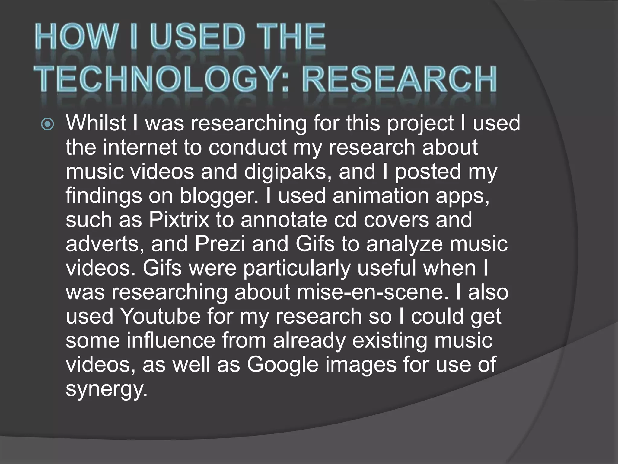 

Whilst I was researching for this project I used
the internet to conduct my research about
music videos and digipaks, and I posted my
findings on blogger. I used animation apps,
such as Pixtrix to annotate cd covers and
adverts, and Prezi and Gifs to analyze music
videos. Gifs were particularly useful when I
was researching about mise-en-scene. I also
used Youtube for my research so I could get
some influence from already existing music
videos, as well as Google images for use of
synergy.

 