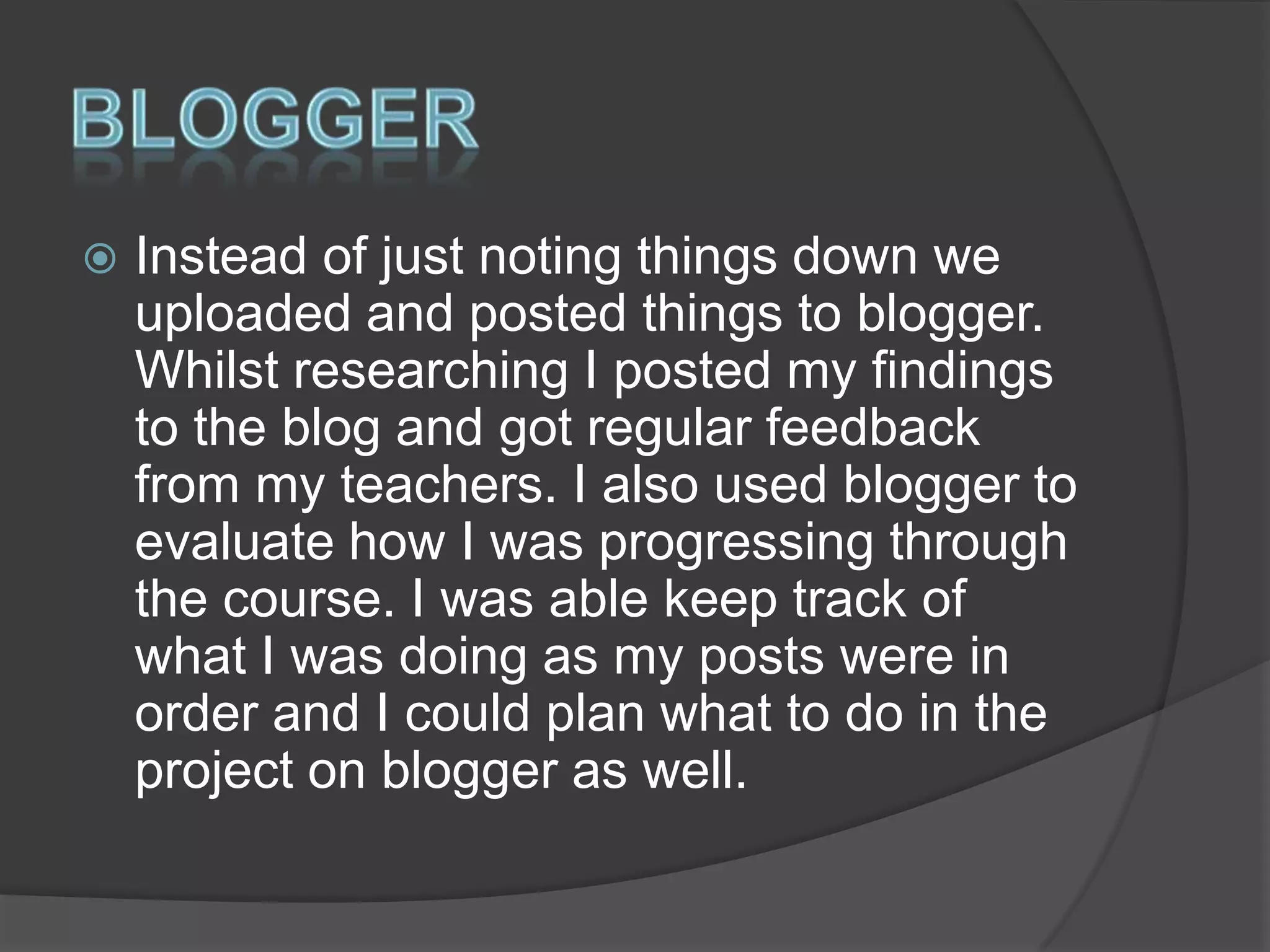 

Instead of just noting things down we
uploaded and posted things to blogger.
Whilst researching I posted my findings
to the blog and got regular feedback
from my teachers. I also used blogger to
evaluate how I was progressing through
the course. I was able keep track of
what I was doing as my posts were in
order and I could plan what to do in the
project on blogger as well.

 