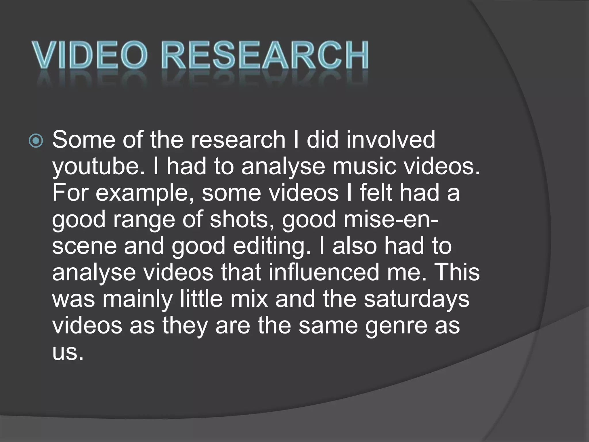 

Some of the research I did involved
youtube. I had to analyse music videos.
For example, some videos I felt had a
good range of shots, good mise-enscene and good editing. I also had to
analyse videos that influenced me. This
was mainly little mix and the saturdays
videos as they are the same genre as
us.

 