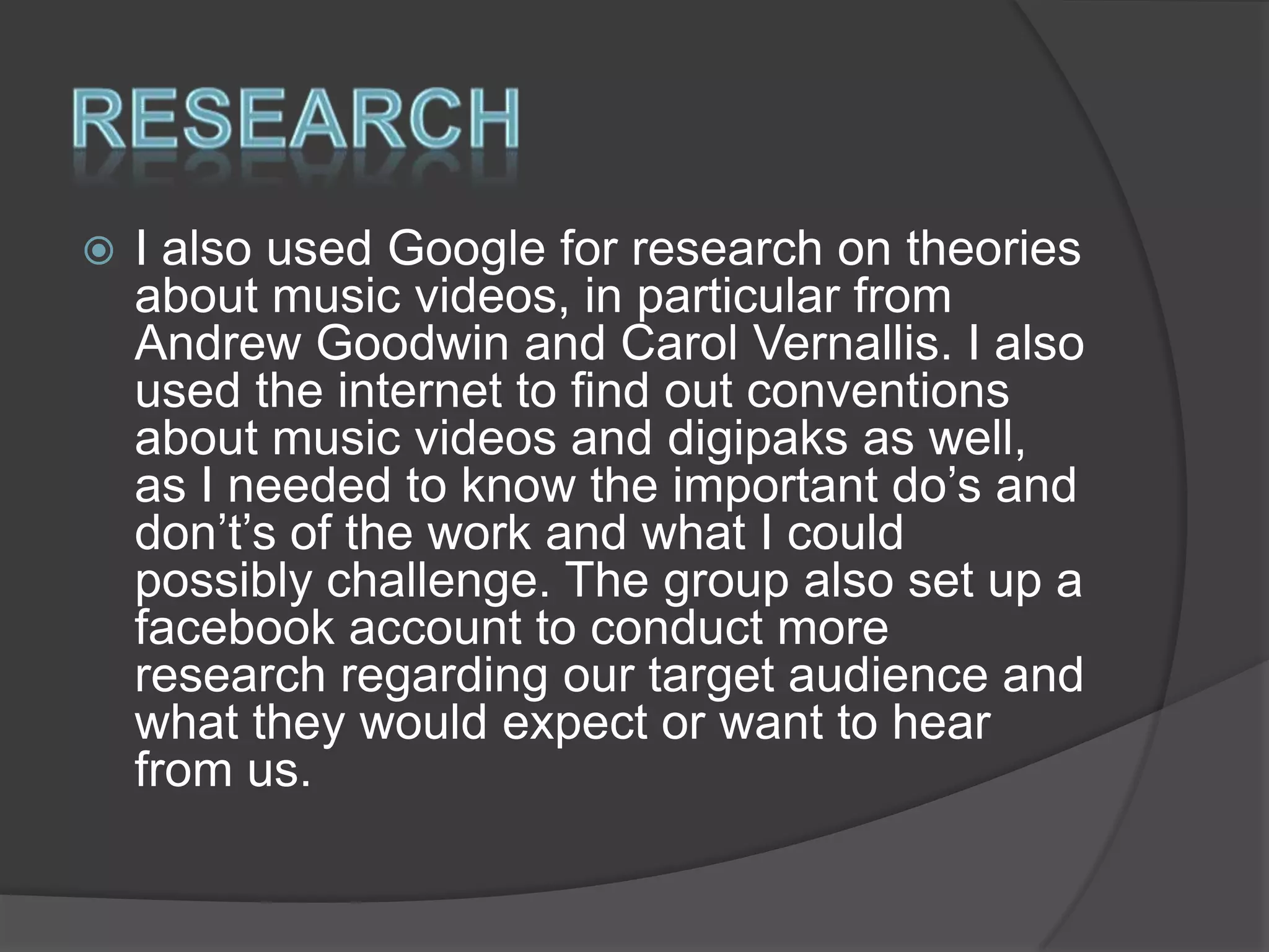 

I also used Google for research on theories
about music videos, in particular from
Andrew Goodwin and Carol Vernallis. I also
used the internet to find out conventions
about music videos and digipaks as well,
as I needed to know the important do’s and
don’t’s of the work and what I could
possibly challenge. The group also set up a
facebook account to conduct more
research regarding our target audience and
what they would expect or want to hear
from us.

 