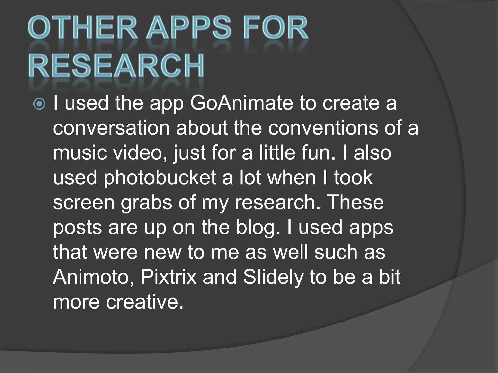 

I used the app GoAnimate to create a
conversation about the conventions of a
music video, just for a little fun. I also
used photobucket a lot when I took
screen grabs of my research. These
posts are up on the blog. I used apps
that were new to me as well such as
Animoto, Pixtrix and Slidely to be a bit
more creative.

 