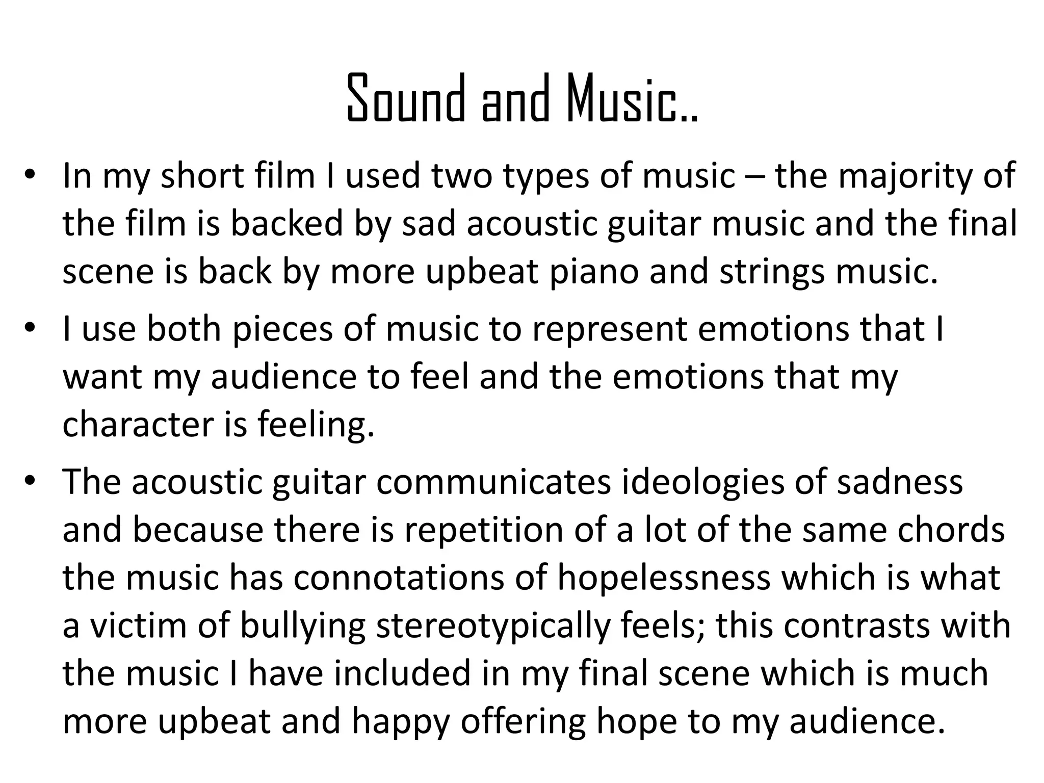 Sound and Music..
• In my short film I used two types of music – the majority of
the film is backed by sad acoustic guitar music and the final
scene is back by more upbeat piano and strings music.
• I use both pieces of music to represent emotions that I
want my audience to feel and the emotions that my
character is feeling.
• The acoustic guitar communicates ideologies of sadness
and because there is repetition of a lot of the same chords
the music has connotations of hopelessness which is what
a victim of bullying stereotypically feels; this contrasts with
the music I have included in my final scene which is much
more upbeat and happy offering hope to my audience.
 