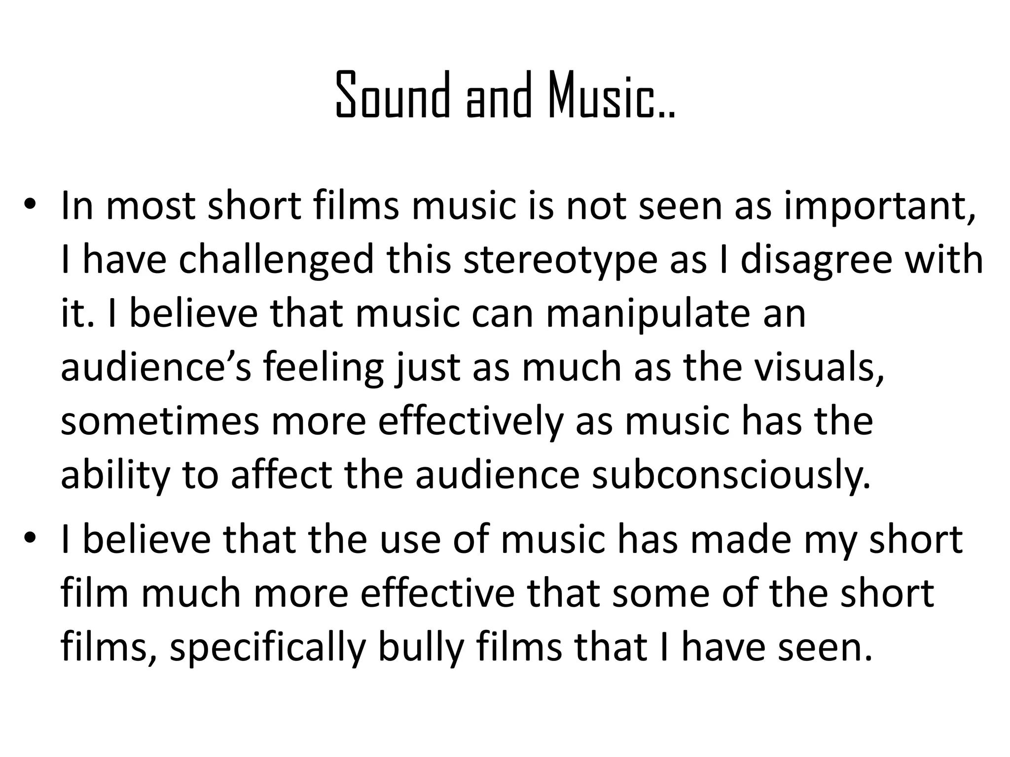 Sound and Music..
• In most short films music is not seen as important,
I have challenged this stereotype as I disagree with
it. I believe that music can manipulate an
audience’s feeling just as much as the visuals,
sometimes more effectively as music has the
ability to affect the audience subconsciously.
• I believe that the use of music has made my short
film much more effective that some of the short
films, specifically bully films that I have seen.
 