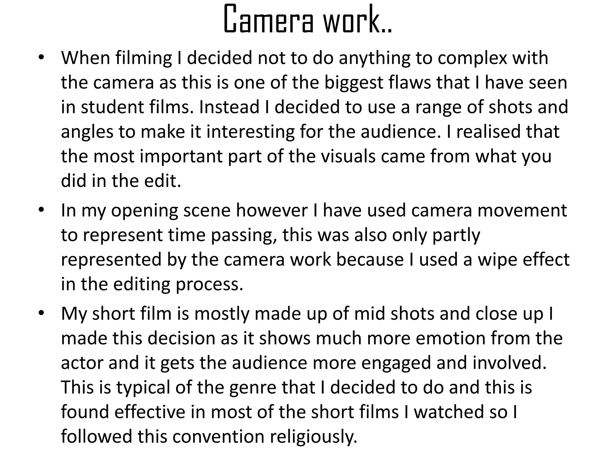 Camera work..
• When filming I decided not to do anything to complex with
the camera as this is one of the biggest flaws that I have seen
in student films. Instead I decided to use a range of shots and
angles to make it interesting for the audience. I realised that
the most important part of the visuals came from what you
did in the edit.
• In my opening scene however I have used camera movement
to represent time passing, this was also only partly
represented by the camera work because I used a wipe effect
in the editing process.
• My short film is mostly made up of mid shots and close up I
made this decision as it shows much more emotion from the
actor and it gets the audience more engaged and involved.
This is typical of the genre that I decided to do and this is
found effective in most of the short films I watched so I
followed this convention religiously.
 