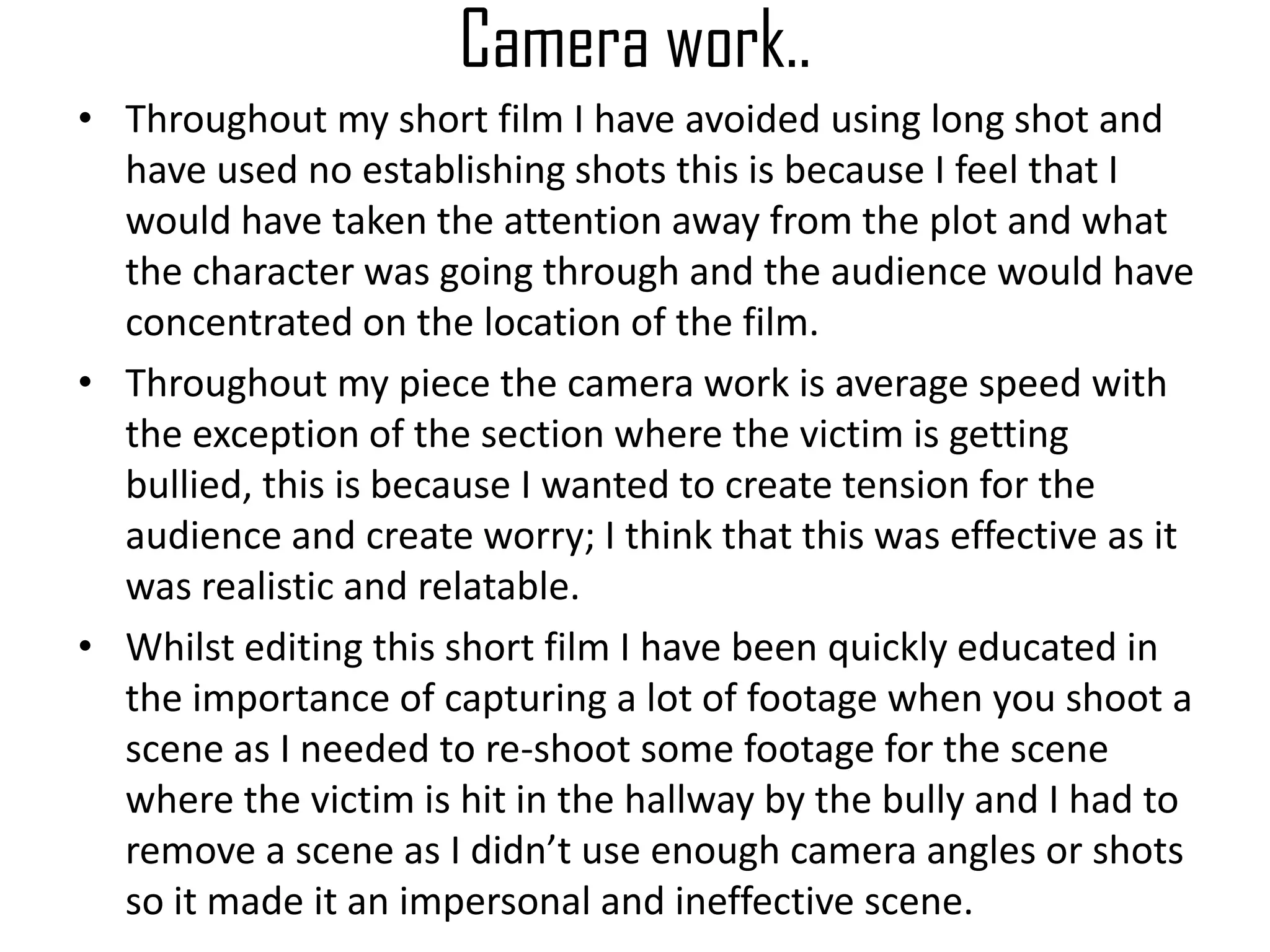 Camera work..
• Throughout my short film I have avoided using long shot and
have used no establishing shots this is because I feel that I
would have taken the attention away from the plot and what
the character was going through and the audience would have
concentrated on the location of the film.
• Throughout my piece the camera work is average speed with
the exception of the section where the victim is getting
bullied, this is because I wanted to create tension for the
audience and create worry; I think that this was effective as it
was realistic and relatable.
• Whilst editing this short film I have been quickly educated in
the importance of capturing a lot of footage when you shoot a
scene as I needed to re-shoot some footage for the scene
where the victim is hit in the hallway by the bully and I had to
remove a scene as I didn’t use enough camera angles or shots
so it made it an impersonal and ineffective scene.
 
