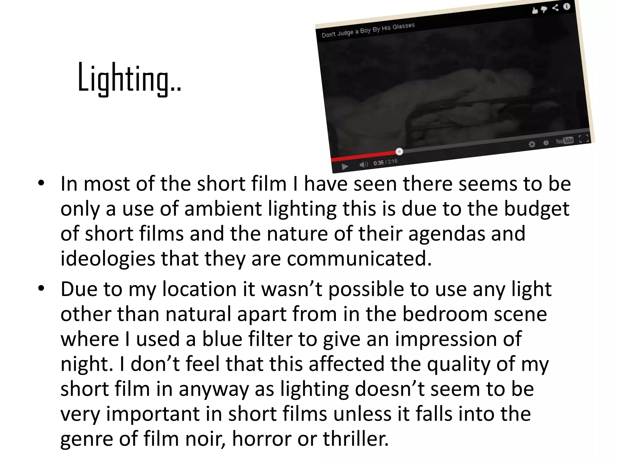 Lighting..
• In most of the short film I have seen there seems to be
only a use of ambient lighting this is due to the budget
of short films and the nature of their agendas and
ideologies that they are communicated.
• Due to my location it wasn’t possible to use any light
other than natural apart from in the bedroom scene
where I used a blue filter to give an impression of
night. I don’t feel that this affected the quality of my
short film in anyway as lighting doesn’t seem to be
very important in short films unless it falls into the
genre of film noir, horror or thriller.
 