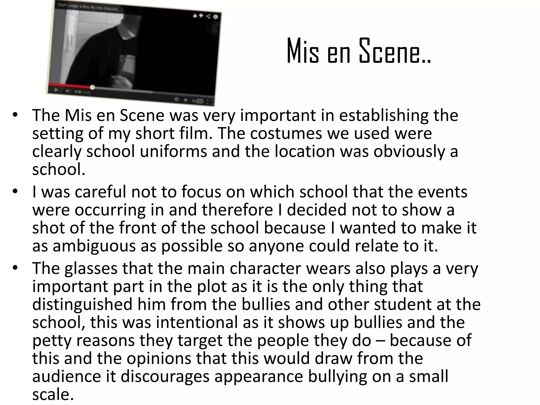 Mis en Scene..
• The Mis en Scene was very important in establishing the
setting of my short film. The costumes we used were
clearly school uniforms and the location was obviously a
school.
• I was careful not to focus on which school that the events
were occurring in and therefore I decided not to show a
shot of the front of the school because I wanted to make it
as ambiguous as possible so anyone could relate to it.
• The glasses that the main character wears also plays a very
important part in the plot as it is the only thing that
distinguished him from the bullies and other student at the
school, this was intentional as it shows up bullies and the
petty reasons they target the people they do – because of
this and the opinions that this would draw from the
audience it discourages appearance bullying on a small
scale.
 