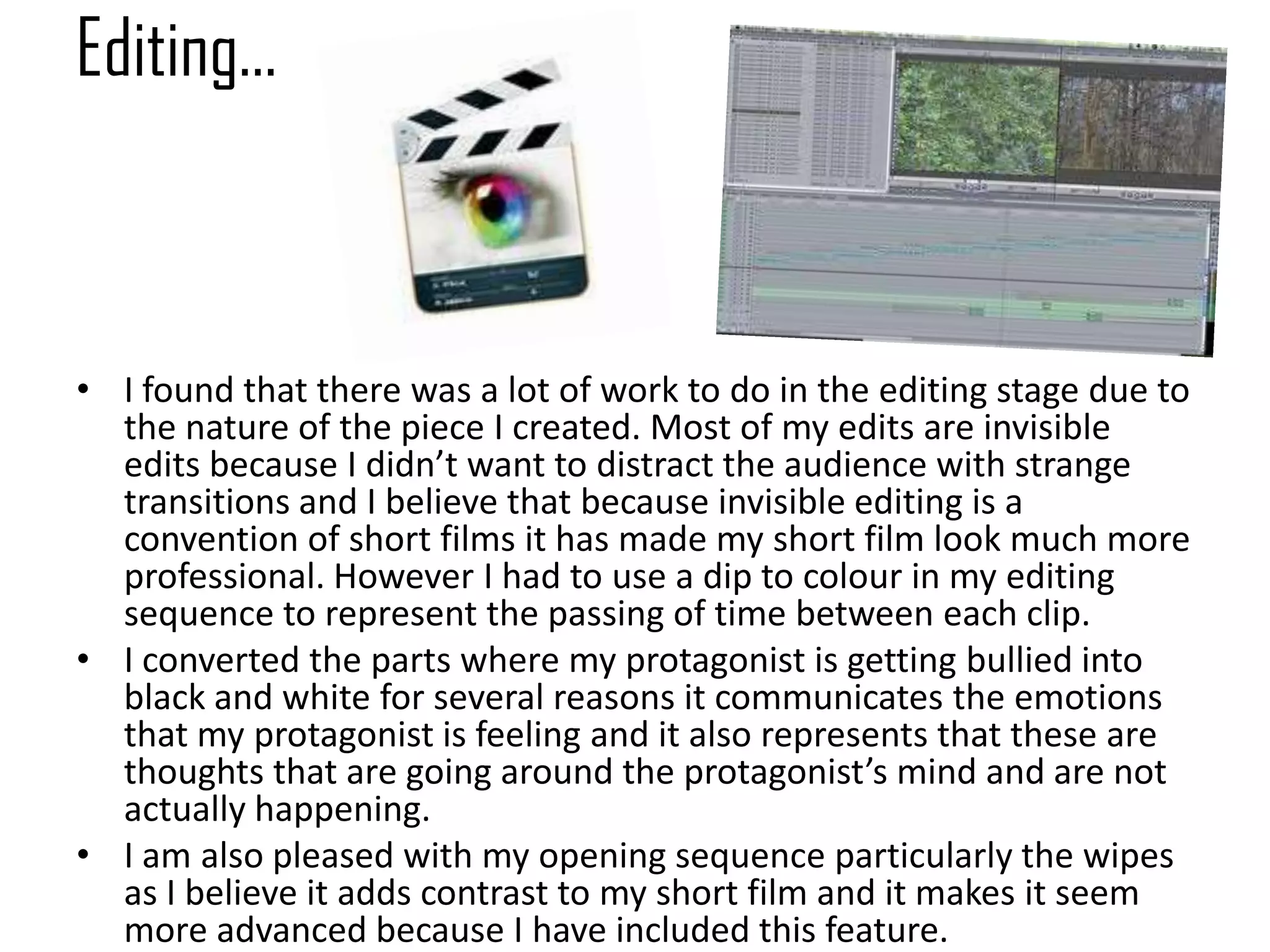 Editing…
• I found that there was a lot of work to do in the editing stage due to
the nature of the piece I created. Most of my edits are invisible
edits because I didn’t want to distract the audience with strange
transitions and I believe that because invisible editing is a
convention of short films it has made my short film look much more
professional. However I had to use a dip to colour in my editing
sequence to represent the passing of time between each clip.
• I converted the parts where my protagonist is getting bullied into
black and white for several reasons it communicates the emotions
that my protagonist is feeling and it also represents that these are
thoughts that are going around the protagonist’s mind and are not
actually happening.
• I am also pleased with my opening sequence particularly the wipes
as I believe it adds contrast to my short film and it makes it seem
more advanced because I have included this feature.
 