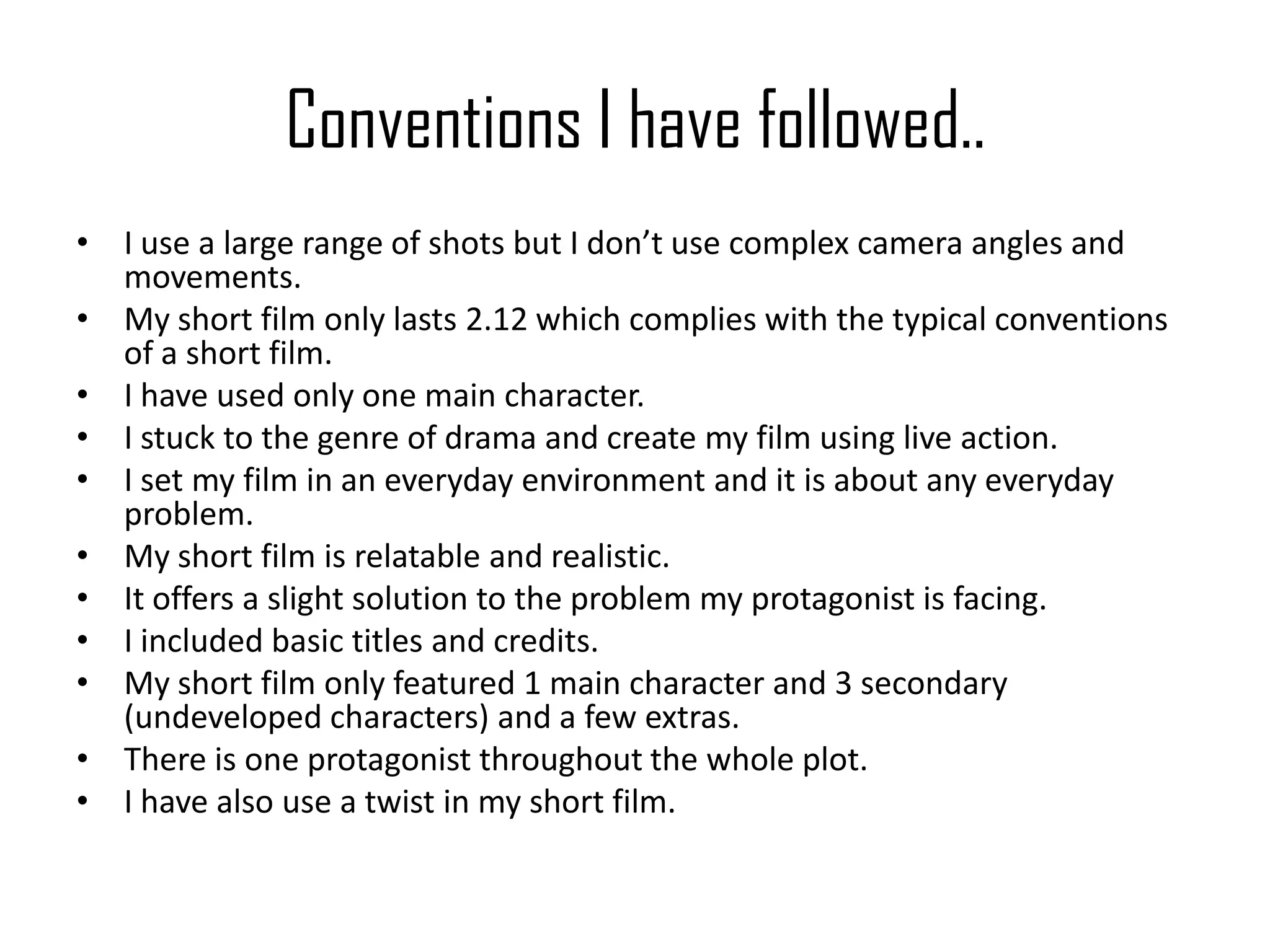 Conventions I have followed..
• I use a large range of shots but I don’t use complex camera angles and
movements.
• My short film only lasts 2.12 which complies with the typical conventions
of a short film.
• I have used only one main character.
• I stuck to the genre of drama and create my film using live action.
• I set my film in an everyday environment and it is about any everyday
problem.
• My short film is relatable and realistic.
• It offers a slight solution to the problem my protagonist is facing.
• I included basic titles and credits.
• My short film only featured 1 main character and 3 secondary
(undeveloped characters) and a few extras.
• There is one protagonist throughout the whole plot.
• I have also use a twist in my short film.
 