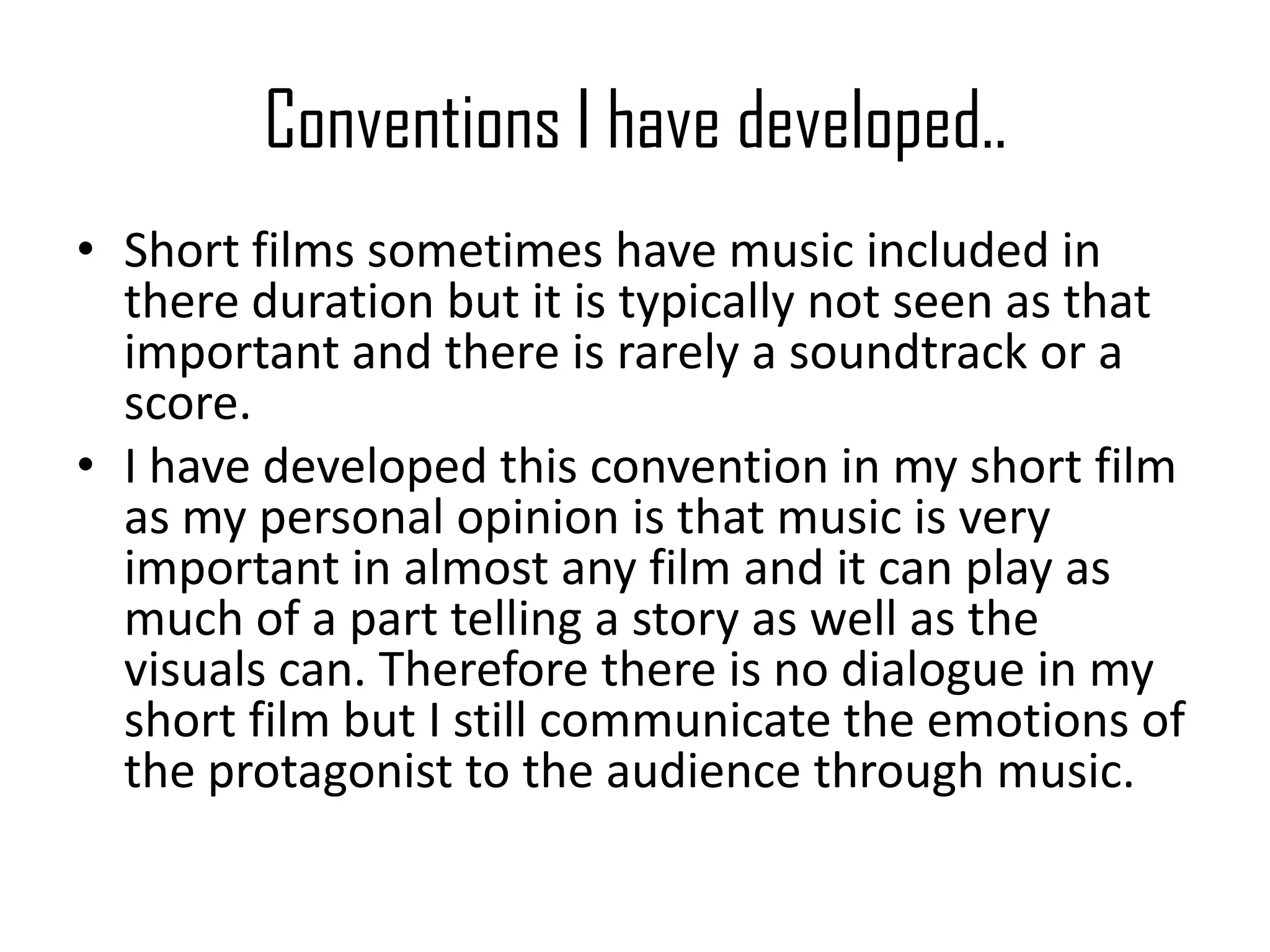 Conventions I have developed..
• Short films sometimes have music included in
there duration but it is typically not seen as that
important and there is rarely a soundtrack or a
score.
• I have developed this convention in my short film
as my personal opinion is that music is very
important in almost any film and it can play as
much of a part telling a story as well as the
visuals can. Therefore there is no dialogue in my
short film but I still communicate the emotions of
the protagonist to the audience through music.
 