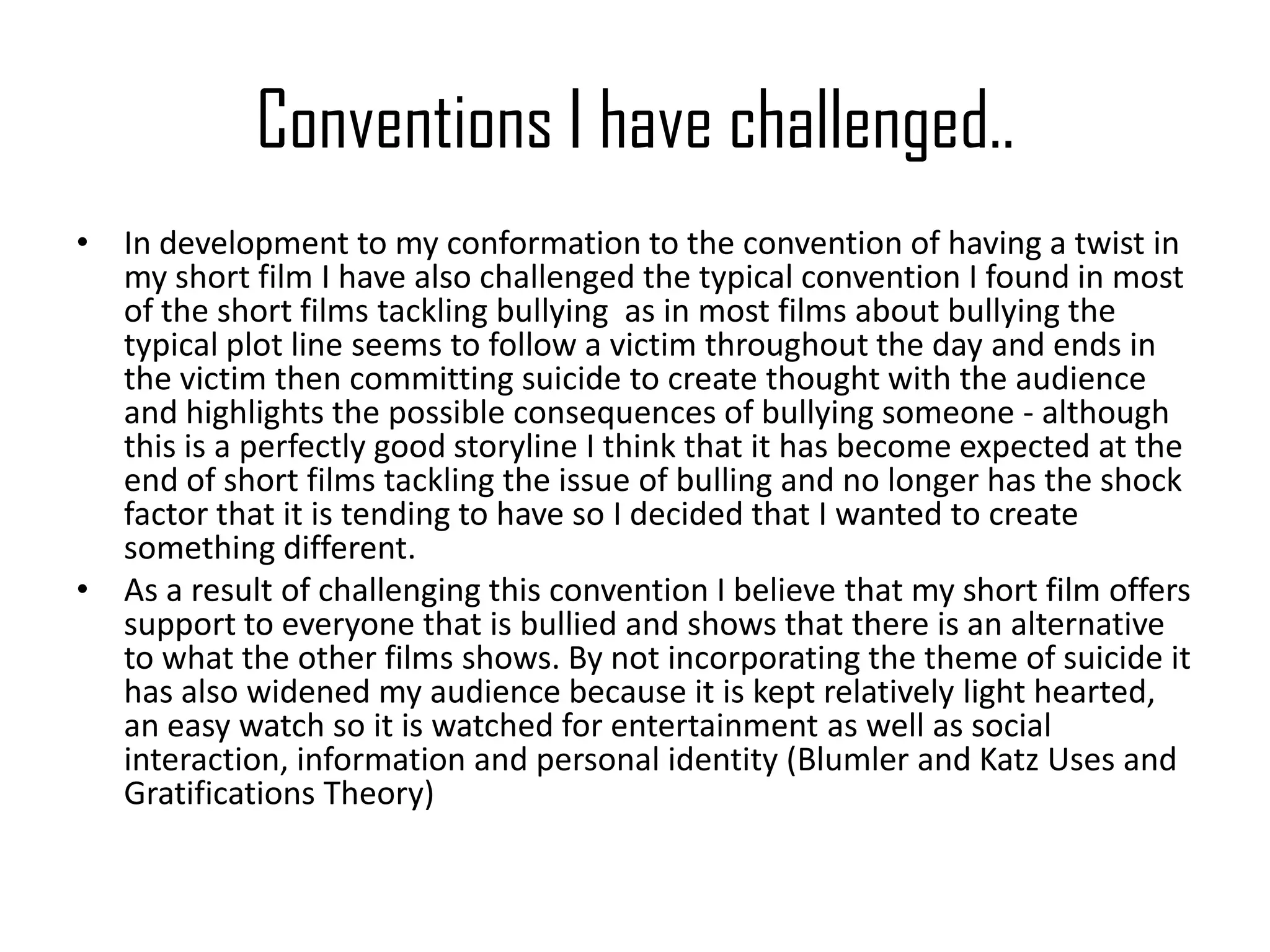 Conventions I have challenged..
• In development to my conformation to the convention of having a twist in
my short film I have also challenged the typical convention I found in most
of the short films tackling bullying as in most films about bullying the
typical plot line seems to follow a victim throughout the day and ends in
the victim then committing suicide to create thought with the audience
and highlights the possible consequences of bullying someone - although
this is a perfectly good storyline I think that it has become expected at the
end of short films tackling the issue of bulling and no longer has the shock
factor that it is tending to have so I decided that I wanted to create
something different.
• As a result of challenging this convention I believe that my short film offers
support to everyone that is bullied and shows that there is an alternative
to what the other films shows. By not incorporating the theme of suicide it
has also widened my audience because it is kept relatively light hearted,
an easy watch so it is watched for entertainment as well as social
interaction, information and personal identity (Blumler and Katz Uses and
Gratifications Theory)
 