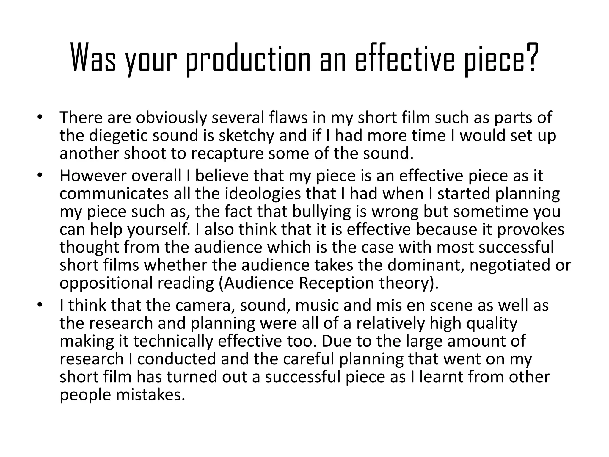 Was your production an effective piece?
• There are obviously several flaws in my short film such as parts of
the diegetic sound is sketchy and if I had more time I would set up
another shoot to recapture some of the sound.
• However overall I believe that my piece is an effective piece as it
communicates all the ideologies that I had when I started planning
my piece such as, the fact that bullying is wrong but sometime you
can help yourself. I also think that it is effective because it provokes
thought from the audience which is the case with most successful
short films whether the audience takes the dominant, negotiated or
oppositional reading (Audience Reception theory).
• I think that the camera, sound, music and mis en scene as well as
the research and planning were all of a relatively high quality
making it technically effective too. Due to the large amount of
research I conducted and the careful planning that went on my
short film has turned out a successful piece as I learnt from other
people mistakes.
 