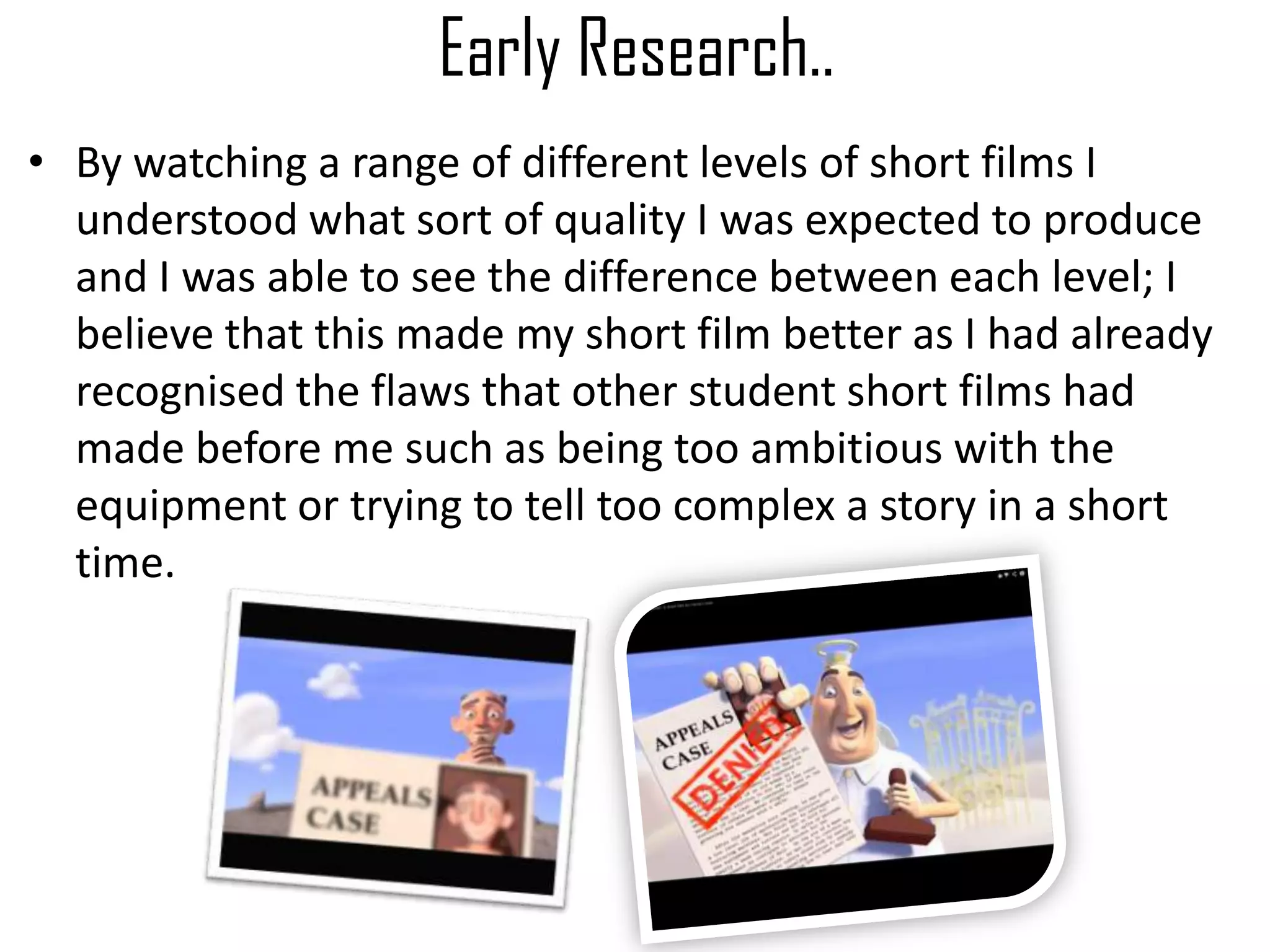 Early Research..
• By watching a range of different levels of short films I
understood what sort of quality I was expected to produce
and I was able to see the difference between each level; I
believe that this made my short film better as I had already
recognised the flaws that other student short films had
made before me such as being too ambitious with the
equipment or trying to tell too complex a story in a short
time.
 