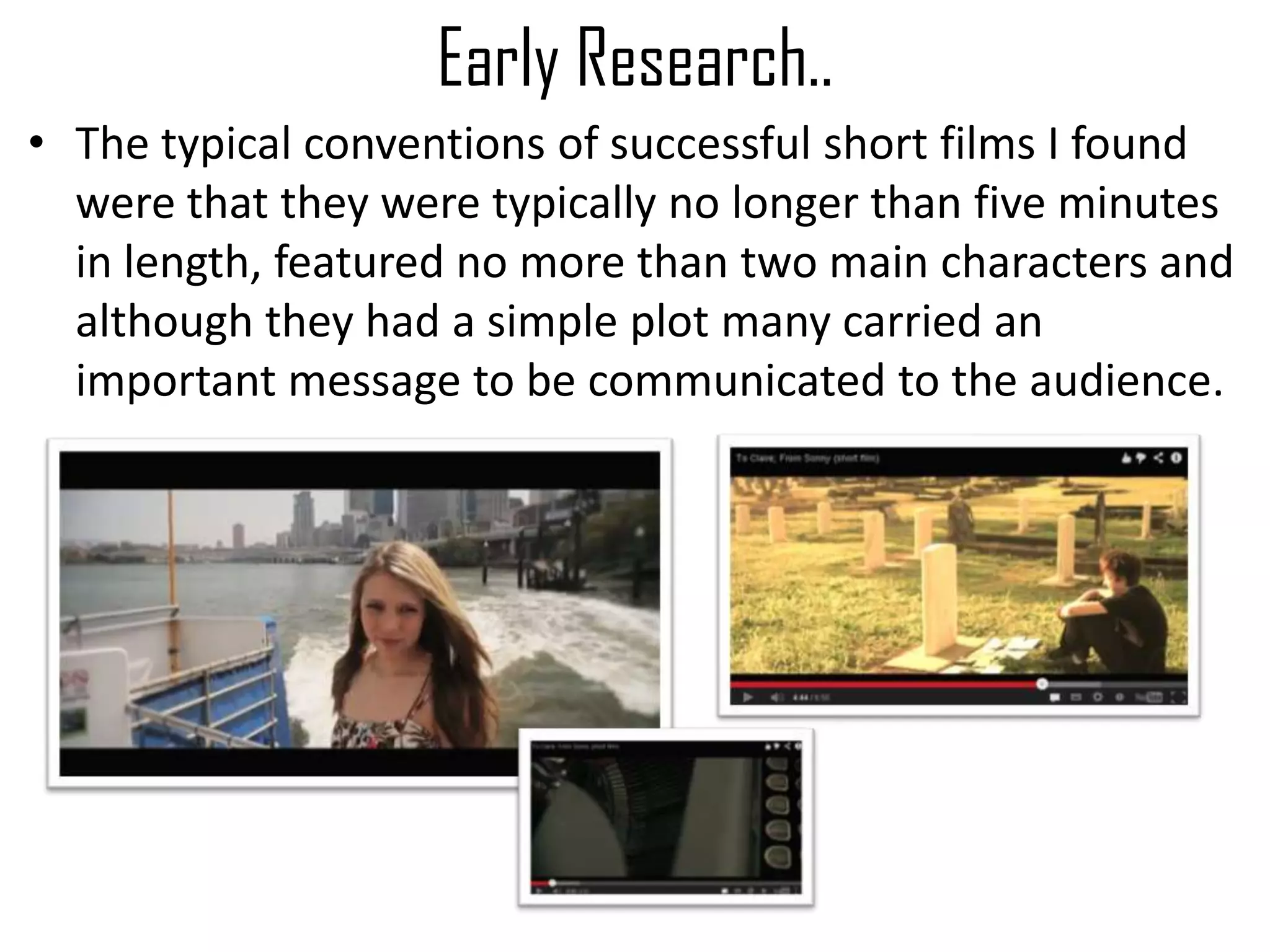 Early Research..
• The typical conventions of successful short films I found
were that they were typically no longer than five minutes
in length, featured no more than two main characters and
although they had a simple plot many carried an
important message to be communicated to the audience.
 