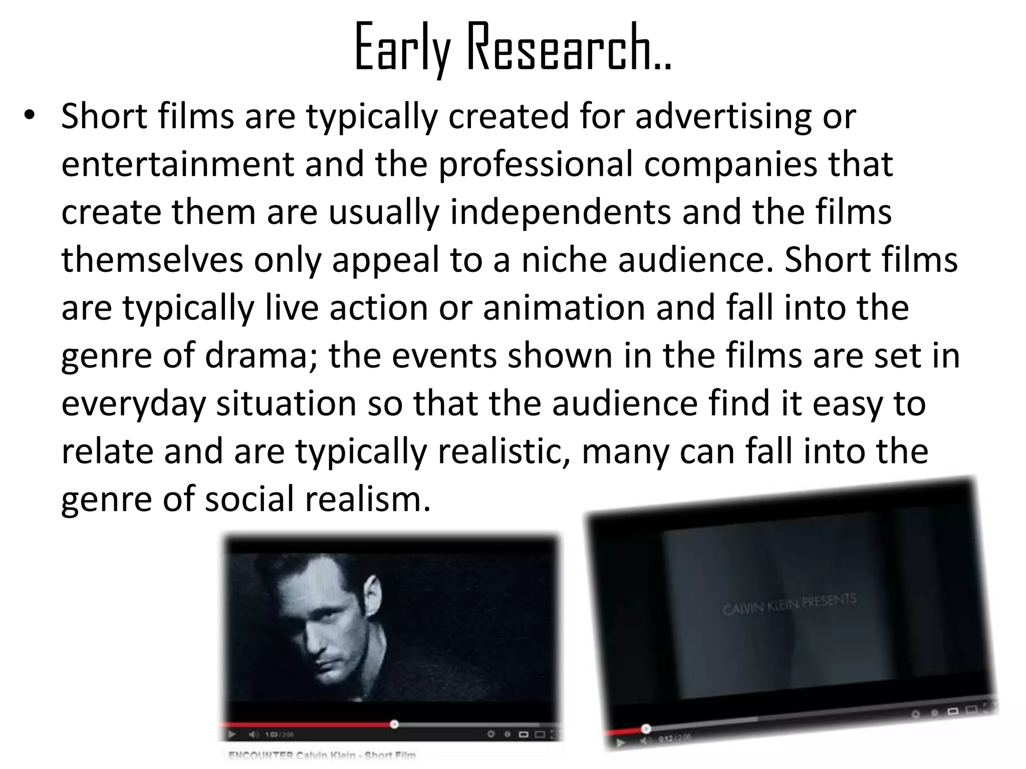 Early Research..
• Short films are typically created for advertising or
entertainment and the professional companies that
create them are usually independents and the films
themselves only appeal to a niche audience. Short films
are typically live action or animation and fall into the
genre of drama; the events shown in the films are set in
everyday situation so that the audience find it easy to
relate and are typically realistic, many can fall into the
genre of social realism.
 