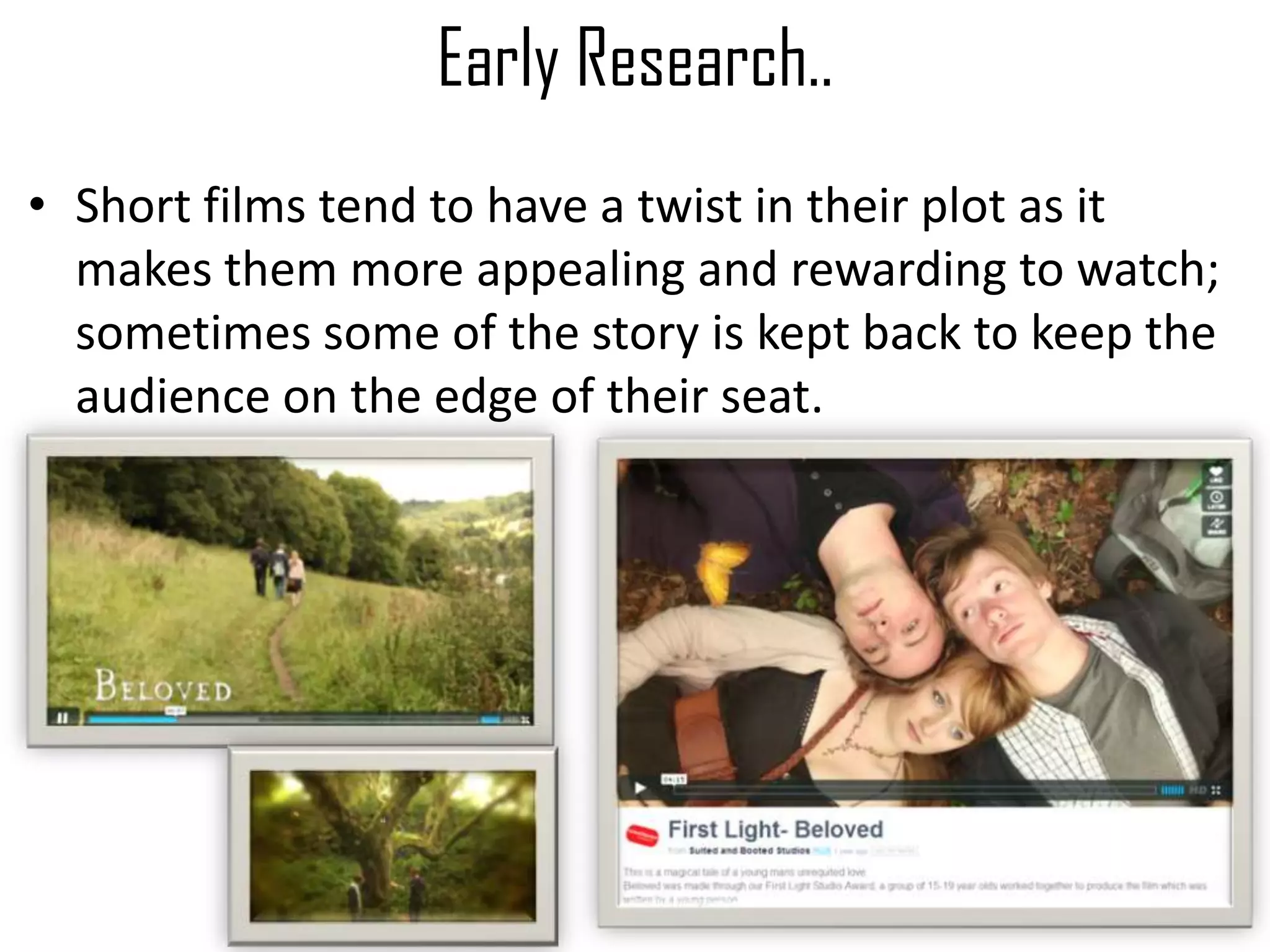 Early Research..
• Short films tend to have a twist in their plot as it
makes them more appealing and rewarding to watch;
sometimes some of the story is kept back to keep the
audience on the edge of their seat.
 