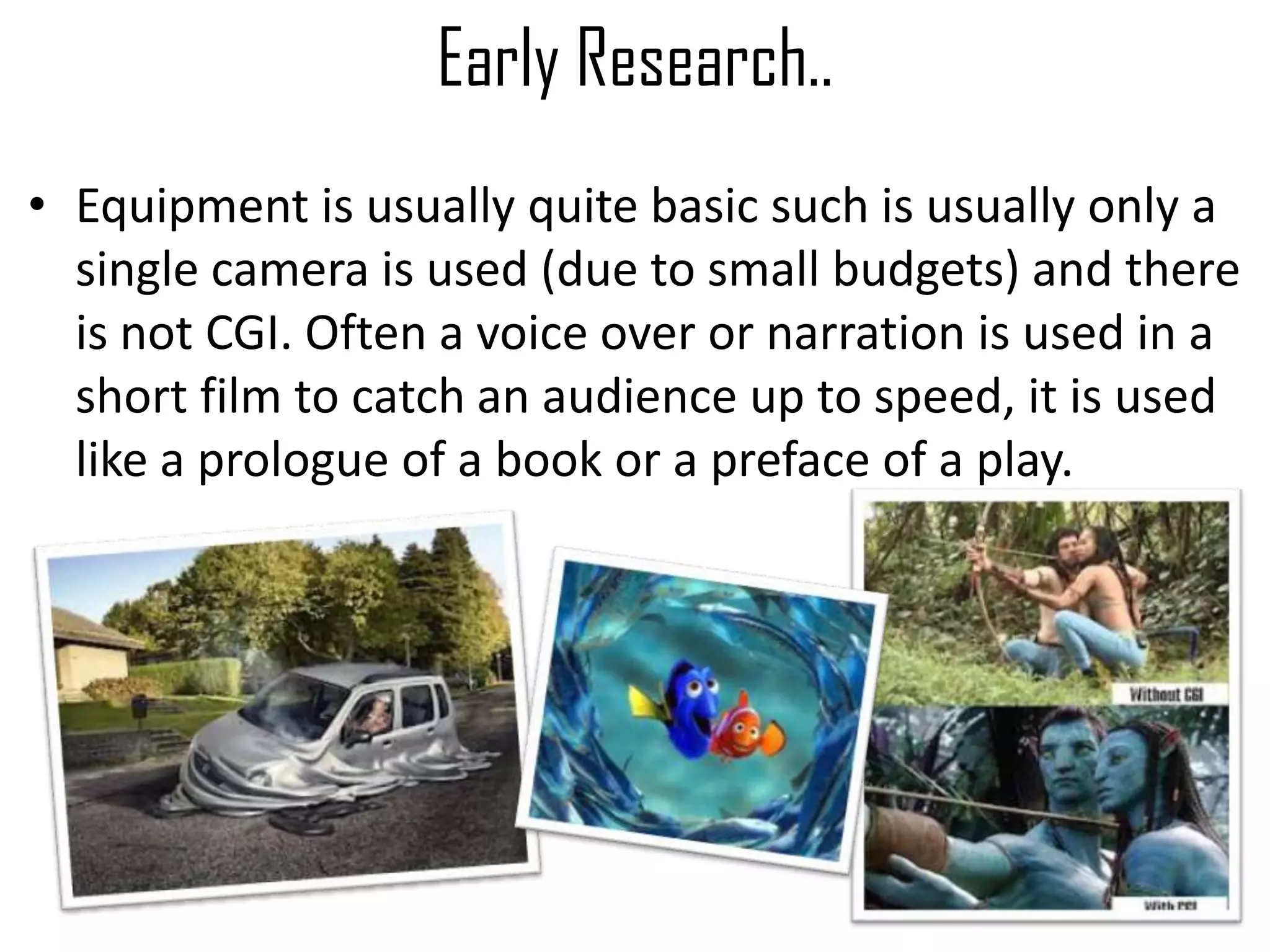 Early Research..
• Equipment is usually quite basic such is usually only a
single camera is used (due to small budgets) and there
is not CGI. Often a voice over or narration is used in a
short film to catch an audience up to speed, it is used
like a prologue of a book or a preface of a play.
 