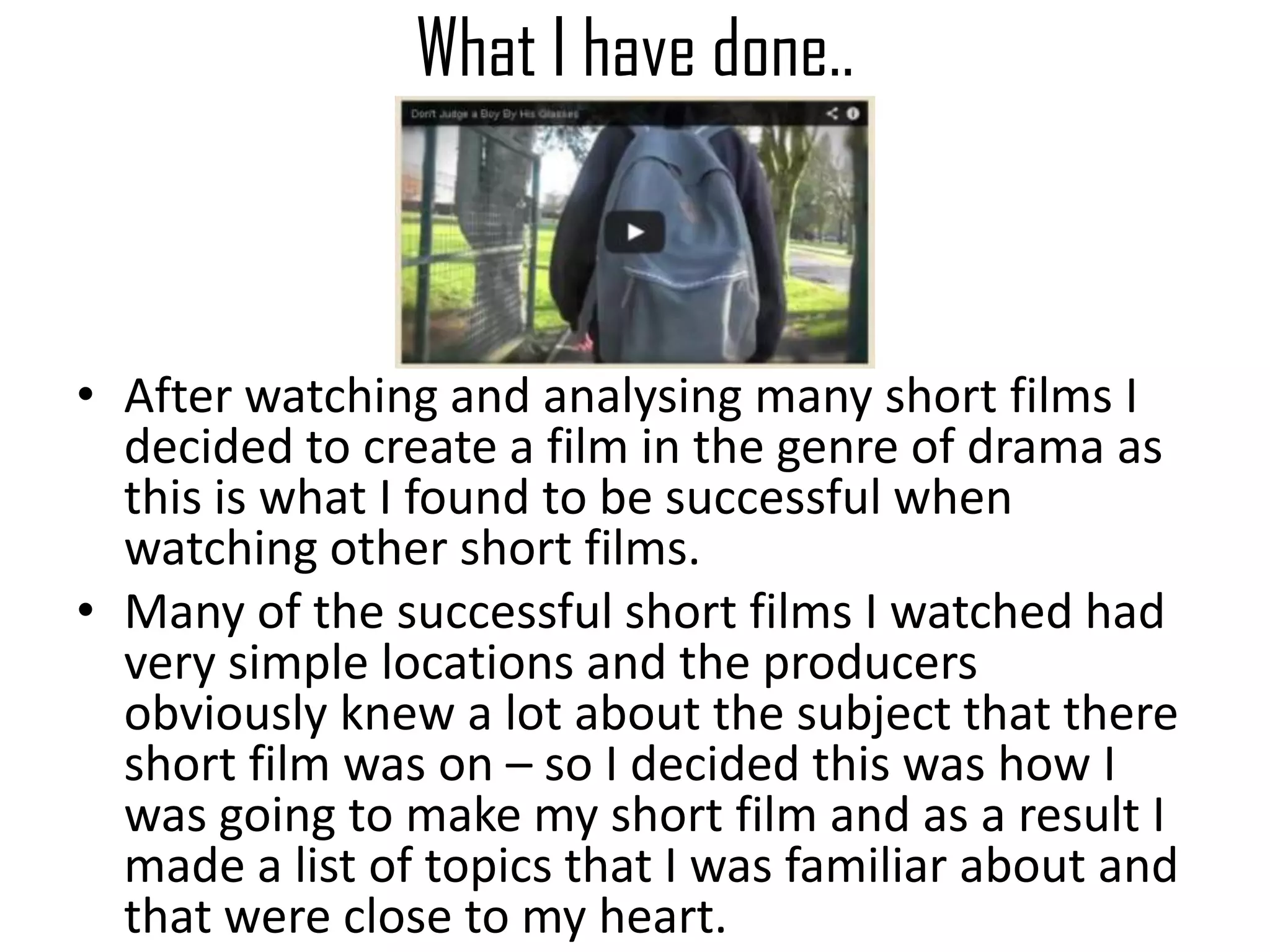 What I have done..
• After watching and analysing many short films I
decided to create a film in the genre of drama as
this is what I found to be successful when
watching other short films.
• Many of the successful short films I watched had
very simple locations and the producers
obviously knew a lot about the subject that there
short film was on – so I decided this was how I
was going to make my short film and as a result I
made a list of topics that I was familiar about and
that were close to my heart.
 