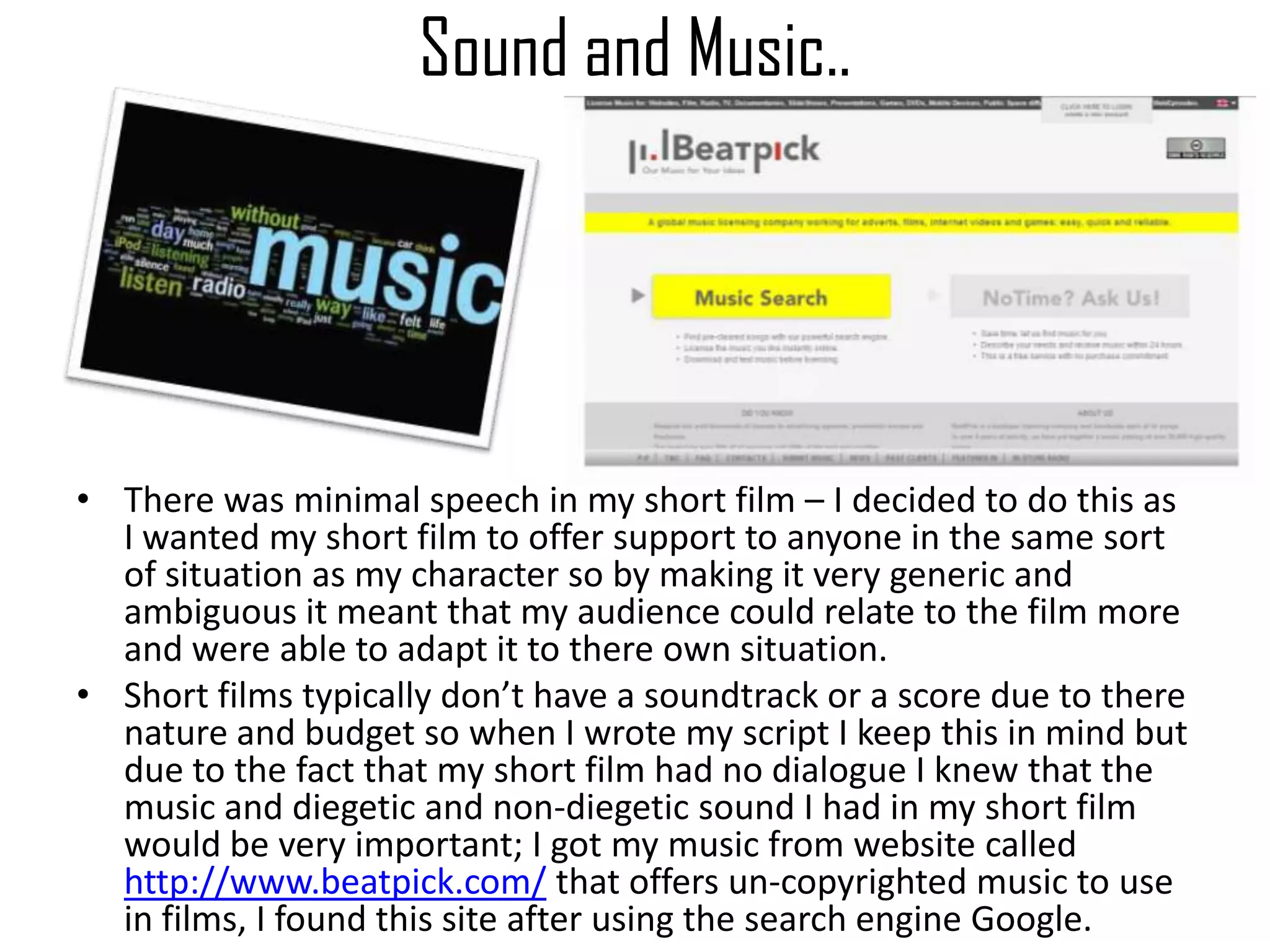 Sound and Music..
• There was minimal speech in my short film – I decided to do this as
I wanted my short film to offer support to anyone in the same sort
of situation as my character so by making it very generic and
ambiguous it meant that my audience could relate to the film more
and were able to adapt it to there own situation.
• Short films typically don’t have a soundtrack or a score due to there
nature and budget so when I wrote my script I keep this in mind but
due to the fact that my short film had no dialogue I knew that the
music and diegetic and non-diegetic sound I had in my short film
would be very important; I got my music from website called
http://www.beatpick.com/ that offers un-copyrighted music to use
in films, I found this site after using the search engine Google.
 