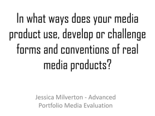 In what ways does your media
product use, develop or challenge
forms and conventions of real
media products?
Jessica Milverton - Advanced
Portfolio Media Evaluation
 