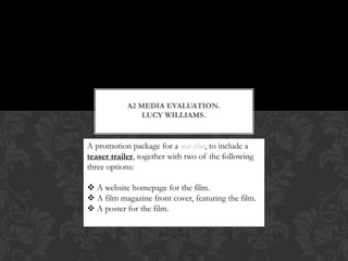 A2 MEDIA EVALUATION.
                LUCY WILLIAMS.
                  Lucy Williams

A promotion package for a new film, to include a
teaser trailer, together with two of the following
three options:

 A website homepage for the film.
 A film magazine front cover, featuring the film.
 A poster for the film.
 