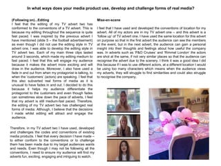 In what ways does your media product use, develop and challenge forms of real media?
(Following on)...Editing
I feel that the editing of my TV advert two has
conformed to the conventions of a TV advert. This is
because my editing throughout the sequence is quite
fast paced. I was inspired by the previous advert I
have mentioned (slide 5 – the football advertisement)
as even though I did not use the editing style in TV
advert one, I was able to develop the editing style in
TV advert two. Each of my main three clips lasted
around 3 seconds, which made my editing medium to
fast paced. I feel that this will engage my audience
because it makes the advert more exciting and will
draw in the audience. Moreover, I also have used a
fade in and out from when my protagonist is talking, to
when the „customers‟ (actors) are speaking. I feel that
this also subverted real forms of media as it is
unusual to have fades in and out. I decided to do this
because it helps my audience differentiate the
protagonist to the customers and even though fades
can sometimes slow down the pace of adverts, I feel
that my advert is still medium-fast paced. Therefore,
the editing of my TV advert two has challenged real
forms of media. Although, I believe that the decisions
I made whilst editing will attract and engage the
audience.
Mise-en-scene
I feel that I have used and developed the conventions of location for my
advert. All of my actors are in my TV advert one – and this advert is a
„follow up‟ of TV advert one. I have used the same location for this advert
on purpose so that in the first advert the audience can see the members
at the event, but in the next advert, the audience can gain a personal
insight into their thoughts and feelings about how useful the company
was. In adverts such as „P&O Cruises‟ and „Rimmel London‟ the actors
are shot at the same, if not very similar places so that the audience can
recognise the advert due to the scenery. I think it was a good idea I did
this because if I was to use different actors, at a different location I would
be using too many characters which means when the audience views
my adverts, they will struggle to find similarities and could also struggle
to recognise the company.
Therefore, in my TV advert two I have used, developed
and challenges the codes and conventions of existing
media products. I feel that every decision I have made –
to either conform to the conventions or to challenge
them has been made due to my target audiences wants
and needs. Even though I may not be following all the
conventions, I need to ensure my audience will find my
adverts fun, exciting, engaging and intriguing to watch.
 