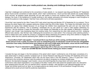 In what ways does your media product use, develop and challenge forms of real media?
Radio Advert
I feel that I challenged and conformed to the conventions of radio adverts. In my research (see blog post Monday 23rd September
2013) I found out the conventions of radio adverts, which I feel I conformed too. I found out that radio adverts are usually between
30-45 seconds, all speakers speak eloquently and are well spoken to ensure the audience have a clear understanding of the
dialogue, the music in the background is usually soothing or very upbeat, persuasive and emotive language is used throughout to
ensure the audience is fully engaged. I feel that I have conformed to all these expectations.
I found that I was inspired by the „Alton Towers 2010‟ radio advert (see blog post Monday 23rd of September for my analysis). This is
because the advert begins with a speaker asking two children what they did at Alton towers. This makes the information which the
speakers are saying more reliable because it is as though the children have experienced the park and can now share their
experiences with the audience. This is something I developed into my own advert as I used a male speaker addressing my
company. I did this because it makes the information more reliable and believable as the male speaker is effectively a customer.
However, even though I was developing ideas from existing media, from researching into other radio adverts and from analysing
different radio adverts, I also felt that I was challenging the conventions of a radio advert. This is because when watching adverts, I
came to realise that it was usually the company or protagonist always addressing the audience using direct address to engage the
audience, rather than the customer addressing them. (Below is my radio advert dialogue)
*sound effect of bell* male speaker: “I would just like to say thank you all for coming, and Emerald Events create my
dream and turn it into a reality. If it wasn’t for such an outstanding group of individuals I would not have the unforgettable
memories I have today. Emerald Events have helped me with every single detail, the location, venue and the small things
like the unique decor and name cards.”
Protagonist: “If you’re interested in planning your special day with us then you can contact Emerald Events @ info.co.uk
or you can call 0800 902 644. Emerald Events making your dream a reality.”
I included the logo and slogan in the first sentence of the advert which meant I conformed to one of the basic conventions of a
radio advert which is similar to adverts I analysed such as „Cancer Research (see blog post Thursday 19th September 2013) and
„Warburton's‟ (Thursday 19th September) which both use the brand name in the first sentence. I think it is good that I have
conformed to this convention because I want the audience to be able to recognise my company straight away.
Moreover, the descriptive language I used „location, venue and small things like the unique decor and name cards‟ also
conformed to radio advert expectations. In my analysis of the Alton Towers 2010 radio advert the speakers were very descriptive
when speaking about the park, this is an element which I decided to develop. I also decided to use colloquial language such as
„things‟ and shorten words such as „decor‟ as my target audience are mainly around 15-35 and therefore I thought that using
colloquial terms would suit and meet the audiences expectations.
 