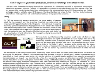 In what ways does your media product use, develop and challenge forms of real media?
I feel that I have conformed and slightly developed the expectations of a sponsorship sequence. In my research (recapping on
sponsorship sequence – blog post: Thursday 12th September 2013) I found out that their usually is not much dialogue, only a few
key words and the logo and slogan. I also found out that sponsorship sequences lasted around 11-15 seconds long and the logo
and slogan would be said after around 8-10 seconds. I found out that their is a variety of shots – from long shots, to close up
which allowed me to experiment with what shots I wanted to use for my sponsorship sequence.
Editing
On „P&O‟ the sponsorship sequence ended with the couple walking off together
united. As the message I am trying to portray throughout my media is that my
company can bring people together and unite people, I decided I could develop this
shot. In my sponsorship (the second shot) I positioned my two actors in the middle of
the screen and they walked to the camera. I used the idea from P&O Cruises as even
though the couple was walking away from the screen, the two actors were close and
made the relationship seem real. Therefore, I feel that my long, wide angle shot of my
two actors together in hand will reinforce the message I am trying to present and
therefore will target my audience.
Moreover, I also found that sponsorship sequences usually ended with their own logo
and slogan. I developed and slightly subverted this as I used my logo at the end of my
sponsorship, however, instead of writing the slogan next to the logo, I thought my advert
would look and sound better if I had a voice over of my protagonist saying my slogan.
This is similar to the Cadbury‟s advert I analysed as the speaker says the slogan,
however, it is also on the screen. I think it was a good idea for my advert to end with my
logo as it is the last element my audience will see and therefore it will be the most
memorable.
I was also inspired by the editing in „P&O Cruises‟ sponsorship. This is because each shot lasted around three seconds, but because the
action in the shot was slow it created a tranquil atmosphere in the sequence. This was an element which I decided to use as I wanted to
make it look as though my actors were having a fun, but also calm time at the wedding as the wedding I have presented is supposed to
look sophisticated and elegant. I use six shots in the whole of my sponsorship sequence and all shots are around 2-3 seconds long,
allowing the audience to capture each special moment of the wedding. I felt that because I used the style of the „P&O Cruises‟ sponsorship
that it meant I also slightly challenged existing media texts. This is because in my research (see blog post 12th September 2013) that
sponsorships were usually fast and not calm. I only decided to challenge this because I felt that if my action was too fast, my audience
would not be able to follow along and could cause confusion. Another way in which I used real forms of media and developed it into my
sponsorship sequence is that when my logo came up, my protagonist said “Emerald Events sponsors Downton Abbey on ITV2” - I found
that saying the product, brand or company name at the end of the sponsorship was important – not at the beginning. Therefore, I feel that I
have used and developed existing media in my sponsorship sequence.
 