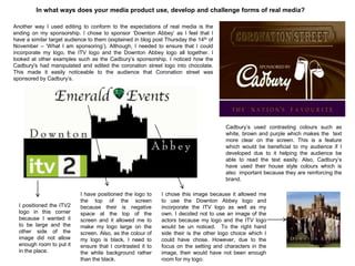 In what ways does your media product use, develop and challenge forms of real media?
Another way I used editing to conform to the expectations of real media is the
ending on my sponsorship. I chose to sponsor „Downton Abbey‟ as I feel that I
have a similar target audience to them (explained in blog post Thursday the 14th of
November – „What I am sponsoring‟). Although, I needed to ensure that I could
incorporate my logo, the ITV logo and the Downton Abbey logo all together. I
looked at other examples such as the Cadbury‟s sponsorship. I noticed how the
Cadbury's had manipulated and edited the coronation street logo into chocolate.
This made it easily noticeable to the audience that Coronation street was
sponsored by Cadbury‟s.
Cadbury‟s used contrasting colours such as
white, brown and purple which makes the text
more clear on the screen. This is a feature
which would be beneficial to my audience if I
developed due to it helping the audience be
able to read the text easily. Also, Cadbury‟s
have used their house style colours which is
also important because they are reinforcing the
brand.
I positioned the ITV2
logo in this corner
because I wanted it
to be large and the
other side of the
image did not allow
enough room to put it
in the place.
I have positioned the logo to
the top of the screen
because their is negative
space at the top of the
screen and it allowed me to
make my logo large on the
screen. Also, as the colour of
my logo is black, I need to
ensure that I contrasted it to
the white background rather
than the black.
I chose this image because it allowed me
to use the Downton Abbey logo and
incorporate the ITV logo as well as my
own. I decided not to use an image of the
actors because my logo and the ITV logo
would be un noticed. To the right hand
side their is the other logo choice which I
could have chose. However, due to the
focus on the setting and characters in the
image, their would have not been enough
room for my logo.
 