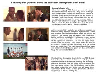 In what ways does your media product use, develop and challenge forms of real media?
Camera (following on)..
Also, when analysing „P&O Cruises‟ sponsorship I enjoyed
the intimacy between the couple – they looked as though
they were having fun together and their was also a sense of
romance. This is something I decided to use and develop in
the shot of my bride and groom – I centralised them and got
my groom to kiss my bride on the cheek, whilst she laughs to
present the love between the couple. I developed the camera
shot as well as the style as I used a close up of the couple
admiring each other to portray a sense of happiness.
Another moment which I wanted to look and appear special in my
advert was cutting the cake. Throughout my sponsorship I create
small moments, put together to make the advert feel and look like
a wedding. I feel that the cake part was the most challenging. I
liked the shot from a football advert I watched as the team seemed
united. The wide shot allowed the audience to see all of the team,
but the captain was centralised. This was an aspect which I
decided to use and develop. I used a wide shot of my bride and
groom cutting the cake, although, I positioned all of the „guests‟
around and behind them. This made it seem like all of the guests
were relations to the bride and groom and they all looked as
though they were united and a team.
I feel that I have developed a close/mid shot from P&O Cruises.
I liked how the two actors looked as though they had a
connection and as the event I was promoting was a wedding, I
needed to ensure the bride and groom looked as though they
had many special moment. I feel that developing the shot of the
two actors looking into each others eyes will appeal to my
audience as it will create a realistic presentation of what a
couple would be like on a wedding day.
 