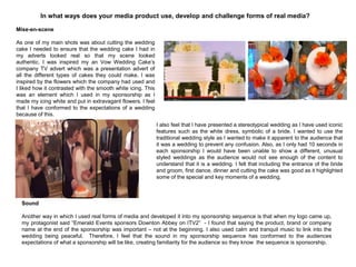 In what ways does your media product use, develop and challenge forms of real media?
I also feel that I have presented a stereotypical wedding as I have used iconic
features such as the white dress, symbolic of a bride. I wanted to use the
traditional wedding style as I wanted to make it apparent to the audience that
it was a wedding to prevent any confusion. Also, as I only had 10 seconds in
each sponsorship I would have been unable to show a different, unusual
styled weddings as the audience would not see enough of the content to
understand that it is a wedding. I felt that including the entrance of the bride
and groom, first dance, dinner and cutting the cake was good as it highlighted
some of the special and key moments of a wedding.
Mise-en-scene
As one of my main shots was about cutting the wedding
cake I needed to ensure that the wedding cake I had in
my adverts looked real so that my scene looked
authentic. I was inspired my an Vow Wedding Cake‟s
company TV advert which was a presentation advert of
all the different types of cakes they could make. I was
inspired by the flowers which the company had used and
I liked how it contrasted with the smooth white icing. This
was an element which I used in my sponsorship as I
made my icing white and put in extravagant flowers. I feel
that I have conformed to the expectations of a wedding
because of this.
Sound
Another way in which I used real forms of media and developed it into my sponsorship sequence is that when my logo came up,
my protagonist said “Emerald Events sponsors Downton Abbey on ITV2” - I found that saying the product, brand or company
name at the end of the sponsorship was important – not at the beginning. I also used calm and tranquil music to link into the
wedding being peaceful. Therefore, I feel that the sound in my sponsorship sequence has conformed to the audiences
expectations of what a sponsorship will be like, creating familiarity for the audience so they know the sequence is sponsorship.
 