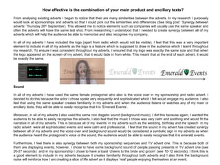 How effective is the combination of your main product and ancillary texts?
From analysing existing adverts I began to notice that their are many similarities between the adverts. In my research I purposely
would look at sponsorships and adverts so that I could pick out the similarities and differences (See blog post: „Synergy between
adverts‟ Thursday 26th September). This allowed me to notice elements such as companies will usually use the same speaker and
often the adverts will have the same last shot. From researching I understood that I needed to create synergy between all of my
adverts which will help the audience be able to memorise and also recognise my company.
In all of my adverts I have included the logo (apart from radio which would not be visible). I feel that this was a very important
element to include in all of my adverts as the logo is a feature which is supposed to draw in the audience which I learnt throughout
my research. To ensure I was consistent throughout my adverts, I ensured that my logo was exactly the same size and that when
the logo appeared on the screen of my advert, that it would fade in from white. This meant that at the end of each advert, it would
be exactly the same.
Sound
In all of my adverts I have used the same female protagonist who also is the voice over in my sponsorship and radio advert. I
decided to do this because the actor I chose spoke very eloquently and sophisticated which I felt would engage my audience. I also
feel that using the same speaker creates familiarity in my adverts and when the audience listens or watches any of my main or
ancillary texts, they will be able to easily recognise that it is „Emerald Events‟.
Moreover, in all of my adverts I also used the same non diagetic sound (background music). I did this because again, I wanted the
audience to be able to easily recognise the adverts. I also feel that the music I chose was very calm and soothing and would fit the
narrative in all of my adverts. This is because all of my „events‟ in my adverts such as the wedding, birthday and the speech in my
radio advert were all sophisticated events and were calm and professional. I feel that the sound in my advert has created synergy
between all of my adverts and the voice over and background sound would be considered a symbolic sign in my adverts as when
the audience heard the protagonist‟s voice or the sound, the audience would be able to easily recognise that it is emerald events.
Furthermore, I feel there is also synergy between both my sponsorship sequences and TV advert one. This is because both of
them are displaying events, however, I chose to have some background sound of people passing presents in TV advert one (see
20-27 seconds) and in my sponsorship I chose to have a toast „cheers to the bride and groom‟ (see 10-12 seconds). I think this is
a good element to include in my adverts because it creates familiarity throughout both adverts and I also think the background
noise will reinforce how I am creating a slice of life advert as it displays „real‟ people enjoying themselves at an event.
 