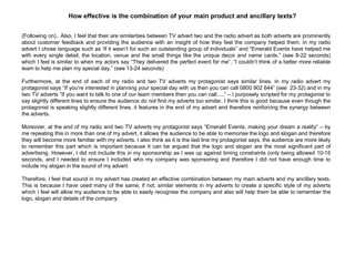 (Following on).. Also, I feel that their are similarities between TV advert two and the radio advert as both adverts are prominently
about customer feedback and providing the audience with an insight of how they feel the company helped them. In my radio
advert I chose language such as „If it wasn‟t for such an outstanding group of individuals” and “Emerald Events have helped me
with every single detail, the location, venue and the small things like the unique decor and name cards.” (see 8-22 seconds)
which I feel is similar to when my actors say “They delivered the perfect event for me”, “I couldn‟t think of a better more reliable
team to help me plan my special day.” (see 13-24 seconds)
Furthermore, at the end of each of my radio and two TV adverts my protagonist says similar lines. In my radio advert my
protagonist says “If you‟re interested in planning your special day with us then you can call 0800 902 644” (see 23-32) and in my
two TV adverts “If you want to talk to one of our team members then you can call.....” – I purposely scripted for my protagonist to
say slightly different lines to ensure the audience do not find my adverts too similar. I think this is good because even though the
protagonist is speaking slightly different lines, it features in the end of my advert and therefore reinforcing the synergy between
the adverts.
Moreover, at the end of my radio and two TV adverts my protagonist says “Emerald Events, making your dream a reality” – by
me repeating this in more than one of my advert, it allows the audience to be able to memorise the logo and slogan and therefore
they will become more familiar with my adverts. I also think as it is the last line my protagonist says, the audience are more likely
to remember this part which is important because it can be argued that the logo and slogan are the most significant part of
advertising. However, I did not include this in my sponsorship as I was up against timing constraints (only being allowed 10-15
seconds, and I needed to ensure I included who my company was sponsoring and therefore I did not have enough time to
include my slogan in the sound of my advert.
Therefore, I feel that sound in my advert has created an effective combination between my main adverts and my ancillary texts.
This is because I have used many of the same, if not, similar elements in my adverts to create a specific style of my adverts
which I feel will allow my audience to be able to easily recognise the company and also will help them be able to remember the
logo, slogan and details of the company.
How effective is the combination of your main product and ancillary texts?
 