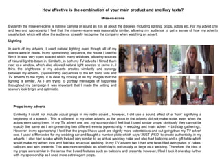 Mise-en-scene
Evidently the mise-en-scene is not like camera or sound as it is all about the diegesis including lighting, props, actors etc. For my advert one
and two and sponsorship I feel that the mise-en-scene was reasonably similar, allowing my audience to get a sense of how my adverts
usually look which will allow the audience to easily recognise the company when watching an advert.
How effective is the combination of your main product and ancillary texts?
Props in my adverts
Evidently I could not include actual props in my radio advert , however, I did use a sound effect of a „horn‟ signifying a
beginning of a speech . This is different to my other adverts as the props in the adverts did not make noise, even when the
actors were using them. In my TV advert one and my sponsorship I feel that I used similar props, obviously they cannot be
exactly the same as I am presenting two different events (sponsorship – wedding and main advert – birthday gathering)..
However, in my sponsorship I feel that the props I have used are slightly more ostentatious and out going than my TV advert
one. I used a Mercedes for my wedding car and bought a number plate which says „JUST WED‟ to create authenticity in my
adverts, I also had a cake which looked very similar to an actual wedding cake and also had balloons and a gift table which
would make my advert look and feel like an actual wedding. In my TV adverb two I had one table filled with plates of cakes,
balloons and with presents. This was more simplistic as a birthday is not usually as large as a wedding. Therefore, the idea of
my props were similar in the sense that I used features such as balloons and presents, however, I feel I took it one step further
with my sponsorship as I used more extravagant props.
Lighting
In each of my adverts, I used natural lighting even though all of my
events were in doors. In my sponsorship sequence, the house I used to
film it in was very open spaced which many windows, allowing sources
of natural light to beam in. Similarly, in both my TV adverts I filmed them
next to a window, which also allowed natural light sources to come in. I
think the brightness of my adverts creates similarity and synergy
between my adverts. (Sponsorship sequences to the left hand side and
TV adverts to the right). It is clear by looking at all my images that the
lighting is similar. As I am trying to portray messages of happiness
throughout my campaign it was important that I made the setting and
scenery look bright and optimistic.
 