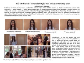 How effective is the combination of your main product and ancillary texts?
Following on... (Camera)
In both of my main adverts, I have used similar camera angles. I feel that this creates an effective combination between both
adverts. In TV advert one and TV advert two, it opens up with my protagonist talking straight to the camera at a mid shot. Also, at the
end of both adverts it ends with a similar mid shot of the protagonist talking. Additionally, in the ending of each advert I have
included the same text, positioned in the same place and the same colour. This is because I want my adverts to have a particular
style and even though I want the adverts to be different, I also want to create familiar features to ensure the audience can recognise
an advert from „Emerald Events‟ straight away.
TV advert one (beginning) TV advert two (beginning)
TV advert one (end) TV advert two (end)
Furthermore, in my TV advert one and
sponsorship I have used wide shots. I did this in
my TV advert one so that I could show my
protagonist and action at the same time
(combining presentation and slice of life style
advert). Similarly, I did this in my sponsorship so
that I could display some of the venue and
props as I am trying to sell a service, and part of
event planning is venues. Therefore, in my TV
advert one and sponsorship I have used many
of the same angles, unlike my TV advert two
where I have mostly used mid shots. I feel that
this creates an effective combination between
my sponsorship and my TV advert one.
TV advert one to the left hand side and sponsorship sequence to the right hand side.
 